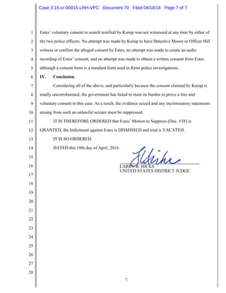 7
1
2
3
4
5
6
7
8
9
10
11
12
13
14
15
16
17
18
19
20
21
22
23
24
25
26
27
28
Estes’ voluntary consent to search testified by Kurup was not witnessed at any time by either of
the two police officers. No attempt was made by Kurup to have Detective Moore or Officer Hill
witness or confirm the alleged consent by Estes, no attempt was made to create an audio
recording of Estes’ consent, and no attempt was made to obtain a written consent from Estes
although a consent form is a standard form used in Reno police investigations.
IV. Conclusion
Considering all of the above, and particularly because the consent claimed by Kurup is
totally uncorroborated, the government has failed to meet its burden to prove a free and
voluntary consent in this case. As a result, the evidence seized and any incriminatory statements
arising from such an unlawful seizure must be suppressed.
IT IS THEREFORE ORDERED that Estes’ Motion to Suppress (Doc. #38) is
GRANTED, the Indictment against Estes is DISMISSED and trial is VACATED.
IT IS SO ORDERED.
DATED this 18th day of April, 2016.
LARRY R. HICKS
UNITED STATES DISTRICT JUDGE
Case 3:15-cr-00015-LRH-VPC Document 70 Filed 04/18/16 Page 7 of 7
 