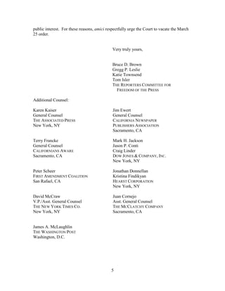 public interest. For these reasons, amici respectfully urge the Court to vacate the March
25 order.
Very truly yours,
Bruce D. Brown
Gregg P. Leslie
Katie Townsend
Tom Isler
THE REPORTERS COMMITTEE FOR
FREEDOM OF THE PRESS
Additional Counsel:
Karen Kaiser
General Counsel
THE ASSOCIATED PRESS
New York, NY
Jim Ewert
General Counsel
CALIFORNIA NEWSPAPER
PUBLISHERS ASSOCIATION
Sacramento, CA
Terry Francke
General Counsel
CALIFORNIANS AWARE
Sacramento, CA
Mark H. Jackson
Jason P. Conti
Craig Linder
DOW JONES & COMPANY, INC.
New York, NY
Peter Scheer
FIRST AMENDMENT COALITION
San Rafael, CA
Jonathan Donnellan
Kristina Findikyan
HEARST CORPORATION
New York, NY
David McCraw
V.P./Asst. General Counsel
THE NEW YORK TIMES CO.
New York, NY
Juan Cornejo
Asst. General Counsel
THE MCCLATCHY COMPANY
Sacramento, CA
James A. McLaughlin
THE WASHINGTON POST
Washington, D.C.
5
 