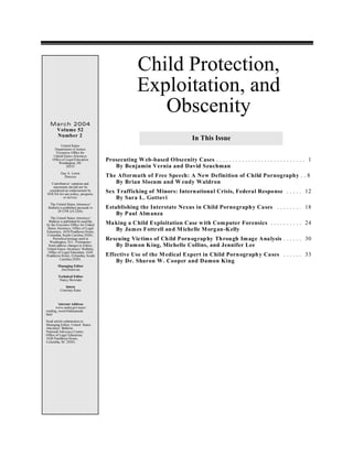 Child Protection,
                                                   Exploitation, and
                                                      Obscenity
  March 2004
   Volume 52
   Number 2
                                                                             In This Issue
          United States
      Department of Justice
      Executive Office for
     United States Attorneys
    Office of Legal Education
        Washington, DC
                                     Prosecuting W eb-based O bscenity Cases . . . . . . . . . . . . . . . . . . . . . . . . . . . . 1
              20535                     By Benjamin Vernia and David Szuchman
          Guy A. Lewis
            Director                 The Aftermath of Free Speech: A New Definition of Child Pornography . . 8
  Contributors’ opinions and            By Brian Slocum and W endy Waldron
   statements should not be
 considered an endorsement by
EOUSA for any policy, program,
                                     Sex Trafficking of Minors: International Crisis, Federal Response . . . . . 12
          or service.                    By Sara L. Gottovi
  The United States Attorneys’
 Bulletin is published pursuant to   Establishing the Interstate Nexus in Child Porno graphy Cases . . . . . . . . 18
        28 CFR § 0.22(b).
                                         By Paul Alm anza
   The United States Attorneys’
  Bulletin is published bi-monthly
by the Executive Office for United   Ma king a Child Exploitation Case w ith Com puter Forensics . . . . . . . . . . 24
 States Attorneys, Office of Legal      By James Fottrell and M ichelle M organ-Kelly
Education, 1620 Pendleton Street,
Columbia, South Carolina 29201.
     Periodical postage paid at
  Washington, D.C. Postmaster:
                                     Rescuing Victims of Ch ild Porn ograp hy Throu gh Im age Analysis . . . . . . 30
 Send address changes to Editor,        By D am on K ing, Michelle Collins, and Jennifer Lee
United States Attorneys’ Bulletin,
 Office of Legal Education, 1620
Pendleton Street, Columbia, South    Effective Use of the M edical Expert in Child Porn ograph y Cases . . . . . . 33
          Carolina 29201.
                                         By Dr. Sharon W. Cooper and Damon King
        Managing Editor
         Jim Donovan
        Technical Editor
         Nancy Bowman

            Intern
         Courtney Kane


        Internet Address
      www.usdoj.gov/usao/
reading_room/foiamanuals.
html
Send article submissions to
Managing Editor, United States
Atto rneys’ Bulletin,
National Advocacy Center,
Office of Legal Educat ion,
1620 Pendleton Street,
Columbia, SC 29201.
 