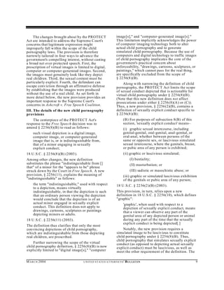 The changes brought about by the PROTECT                        image[s]," and "computer-generated image[s]."
Act are inten ded to add ress the Sup reme Court's                   This limitation implicitly acknowledges the power
concerns that legitimate expression might                            of computer imaging technology both to alter
improperly fall within the scope of the child                        actual child pornography and to generate
pornography laws. T he provision is therefore                        simulated child pornography. Because the use of
narrowly tailored in four ways to advance the                        computers and digital technology to traffic images
government's compelling interest, without casting                    of child pornography implicates the core of the
a broad net over protected speech. First, the                        government's practical concern about
proscription of virtual images is limited to digital,                enforceability, "drawings, cartoons, sculptures, or
computer or computer-generated images. Second,                       paintings," which cannot pass for the real thing,
the images must genuinely look like they depict                      are specifically excluded from the scope of
real children. Third, the sexual content must be                     § 2256(8 )(B).
particularly explicit. Fourth, the defendant can                          Along w ith narrow ing the definition of child
escape conviction through an affirmative defense                     pornography, the PROTEC T Act limits the scope
by establishing that the images were produced                        of sexual conduct depicted that is actionable for
without the use of a real child. As set forth in                     virtual child pornography under § 2256(8)(B ).
more detail below, the new provision provides an                     (Note that this new definition does not affect
important response to the Sup reme Court's                           prosecutions u nder either § 2256 (8)(A) or (C)).
concerns in Ashcroft v. Free Speech Coalition.                       Thus, a new provision, § 2256(2)(B), contains a
III. The details of the new child pornography                        defin ition of sexually ex plicit cond uct sp ecific to
provisions                                                           § 2256(8 )(B):
    The centerpiece of the PROTECT Act's                                    (B) For purposes of subsection 8(B) of this
response to the Free Speech decision was to                                 section, 'sexually explicit conduct' means–
amend § 22 56(8)(B) to read as follows:                                     (i) graphic sexual intercourse, including
    such visual depiction is a digital image,                               genital-genital, oral-genital, anal-genital, or
    computer image, or computer-generated                                   oral-anal, whether between persons of the
    image that is, or is indistinguishable from,                            same or opposite sex, or lascivious simulated
    that of a minor engaging in sexually                                    sexual intercou rse, where the genitals, breast,
    explicit conduct;                                                       or pubic area of any person is exhibited;
18 U .S.C. § 2256(8 )(B) (2003 ).                                           (ii) graphic or lascivious simulated;
Among other changes, the new definition                                            (I) bestiality;
substitutes the phrase "indistinguishable from []                                  (II) masturbation; or
that" of a minor for the "appears to be" phrase
struck down by the Court in Free Speech. A new                                     (III) sadistic or masochistic abuse; or
provision, § 2256(11), explains the meaning of                              (iii) graphic or simulated lascivious exhibition
"indistinguishable" as follows:                                             of the genitals or pubic area of any person;
     the term "indistinguishable," used with respect                 18 U .S.C. § 2256(2 )(B) (2003 ).
     to a depiction, m eans virtually
     indistinguishable, in that the depiction is such                This provision, in turn, relies upon a new
     that an ordinary person viewing the depiction                   definition in 18 U.S.C. § 22 56(10), which defines
     would conclude that the depiction is of an                      "graphic":
     actual minor engaged in sexually ex plicit                             'graphic', when used w ith respect to a
     conduct. This definition does not apply to                             depiction of sexually explicit conduct, means
     drawings, cartoons, sculptures or paintings                            that a viewer can observe any part of the
     depicting minors or adults.                                            genital area of any depicted person or animal
18 U .S.C. § 2256(1 1) (2003).                                              during any part of the time that the sexually
                                                                            explicit conduct is being depicted[.]
The definition thus clarifies that only the most
convincing depictions of ch ild pornography,                             Notably, the new provision requires a
which are indistinguishable from those depicting                     simu lated image to be lascivious to constitute
real children, are proscribed.                                       child pornography under § 2256(8)(B). Thus,
                                                                     child porn ography that sim ulates sexually ex plicit
    Further narrowing the scope of the virtual                       conduct (as opposed to depicting actual sexually
child pornography definition, § 2256(8)(B) is now                    explicit conduct) must be lascivious, as well as
explicitly limited to "digital image[s]," "computer                  meet the other requirement of the definition. The

M A R C H 2004                        U N IT E D S T AT E S A T TO R N E YS '   B UL LET IN                                    9
 