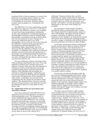 combined effect of these changes is to narrow the                  challenge. Prudence dictates that, until the
definition of sexually explicit conduct in cases                   challenges are finally resolved by the Supreme
involving virtual child pornography under                          Court, prosecutors should carefully evaluate and
§ 2256(8)(B). In such cases, sexually exp licit                    scrutinize their use of the new provisions, and
conduct must be graph ic or, if simulated, also                    include "safe harbor" or back-up charges in their
lascivious.                                                        indictm ents to the extent such charges are
                                                                   available.
     The PROTEC T Act also significantly amends
the affirmative defen se in 18 U.S.C. § 2252A(c).                      Several aspects of the images should be
Previously, the affirmative defense was available                  considered before a charging decision is made.
in cases involving transportation, distribution,                   The images should be of good quality, ap pear to
receipt, and reproduction of child pornography if                  show real children , and depict sexually ex plicit
the defendant could prove that the alleged child                   conduct, if possible. In addition, given the
pornograph y was prod uced using an actual adult,                  Supreme Court's emphasis on the potential literary
and was not pandered in such a manner as to                        and artistic merit of materials exploring teenage
convey the impression that it was child                            sexuality, images of prepubescent children shou ld
pornography. In Free Speech, the Court criticized                  be given preference over those of older children.
the affirmative defense on the grounds that it                          In all cases, prosecutors and law enforcement
incompletely protected defendants' First                           should continue their efforts to identify children
Am endment rights. Specifically, the Court                         depicted in the images. The identification of
observed that the affirmative defense was not                      known victims is essential in determining which
available to a defendant who could prove that real                 victims of child pornography have not yet been
children were not involved in the production of                    identified and protected from further harm.
the images, but who had pandered the material as                   Prosecutions under § 2256(8)(B) will also be in a
child pornography. 535 U.S. at 256. The Court                      stronger position against any constitutional
was also concerned that the defense did not extend                 challenge if some of the charged images depict
to possession offen ses. Id.                                       known victims. In cases brought under the old
     The new affirmative defense eliminates both                   child pornography statutes, the identification of
of the problems identified by the Court. First, the                known victims is useful even if it is not feasible to
affirmative defense now includes possession                        introduce evidence regarding the child's identity at
offenses. Second, while prior law only granted an                  trial. The identification of known victims can
affirmative defense for productions involving                      often lead to plea agreements or to stipulations
youthful-looking adults, and only allowed the                      that charged images depict actual minors engaged
defense if the defendant did not pander the                        in sexu ally explicit conduct.
material as child pornography, a defendant can                          Prosecutors considering charging under the
now prevail simply by showing that no children                     pre-existing child pornography provisions, rather
were used in the production of the materials. In                   than the new § 2256(8)(B), should keep in mind
other words, a defendant can now prevail by                        that the identification of known victims is by no
establishing that the images do not depict actual                  means the only way to meet the governm ent's
children. The defendant must, however, provide                     burden of proving that charged images depict real
notice to the govern ment of an intention to assert                children engaging in sexually ex plicit cond uct.
the affirmative defense no later than ten days                     Indeed, there is support for the position that
before trial.                                                      simply entering the images into evidence can meet
IV. Application of the new provisions and                          the government's burden.
alternative charges                                                     The three circuits that have addressed the
     Since the enactment of the PRO TE CT Act,                     issue in light of the Free Speech decision have
prosecutors have several options to consider in                    concluded that the jury can make its decision by
child pornography cases. The Department of                         simply viewing the images themselves. See
Justice (Department) expects that the "virtual                     United States v. Kimler, 335 F.3d 1132, 1142
porn" provision of the PROTEC T Act will face                      (10th Cir. 2003) (holding that juries are capable of
constitutional challenges. Because it is possible                  distinguishing between "real and virtual images"
that those challenges will ultimately be heard by                  and that neither expert testimony nor evidence of
the Supreme Cou rt, Assistant United States                        victim identity is required by the Free Speech
Attorneys (AUSA s) considering charges under the                   decision); United States v. Deaton, 328 F.3d 454,
new child pornography definition in § 2256(8)(B)                   455 (8th Cir. 2003) (per curiam) (holding that
should be m indful that their cases are just as likely             images alone were sufficient to prove that
as any other to serve as the vehicle for a                         production of charged images involved u se of a

10                                    U N IT E D S T AT E S A T TO R N E YS ' B UL LET IN                  M A R C H 2004
 