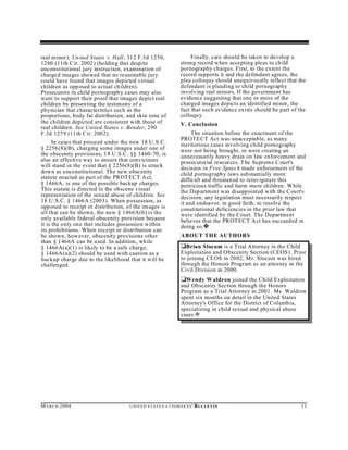real minor); Un ited States v. Hall, 312 F.3d 1250,                       Finally, care should be taken to develop a
1260 (11th Cir. 2002) (holding that desp ite                         strong record when accepting pleas to ch ild
unconstitutional jury instruction, examination of                    pornography charges. First, to the extent the
charged images showed that no reasonable jury                        record supports it and the defendant agrees, the
could have found that images depicted virtual                        plea colloquy should unequivocally reflect that the
children as opposed to actual children).                             defendant is pleading to child pornography
Prosecutors in child pornography cases may also                      involving real minors. If the government has
want to support their proof that images depict real                  evidence suggesting that one or more of the
children by presen ting the testimony of a                           charged images depicts an identified minor, the
physician that characteristics such as the                           fact that such evidence exists should be part of the
proportions, body fat distribution, and skin tone of                 colloquy.
the children depicted are consistent with those of                   V. Conclusion
real children. See United States v. Bender, 290
F.3d 1279 (11th Cir. 2002).                                               The situation before the enactment of the
                                                                     PROTE CT Act was unacceptable, as many
      In cases that proceed under the new 18 U.S.C.                  meritorious cases involving child pornography
§ 2256(8)(B), charging some images under one of                      were not being brought, or were creating an
the obscenity provisions, 18 U .S.C . §§ 1460-70, is                 unnecessarily heavy drain on law enforcement and
also an effective way to ensure that convictions                     prosecutorial resources. T he Su preme Court's
will stand in the event that § 2256(8)(B) is struck                  decision in Free Speech made enforcement of the
dow n as u nconstitutional. The new obscenity                        child pornography laws substantially more
statute enacted as part of the PROT EC T A ct,                       difficult and threatened to reinvigorate this
§ 1466A , is one of the possible backup charges.                     pern icious traffic and harm more children . While
This statute is directed to the obscene visual                       the D epartment was disapp ointed with the Court's
represen tation of the sexual abuse of children. See                 decision, any legislation must necessarily respect
18 U.S.C. § 1466A (2003). When p ossession, as                       it and endeavor, in good faith, to resolve the
opp osed to receipt or distribution, of the im ages is               constitutional deficiencies in the prior law that
all that can be shown, the new § 1466A(b) is the                     were identified by the Court. The Department
only available federal obscenity provision because                   believes that the PROT EC T A ct has succeeded in
it is the only one that includes possession within                   doing so.˜
its prohibitions. When receipt or distribution can
be shown, however, obscenity provisions other                        ABOUT THE AUTHORS
than § 1466A can be used. In addition, while
§ 1466A(a)(1) is likely to be a safe charge,                         ‘Brian Slocum is a Trial Attorney in the Child
§ 1466A (a)(2) should be used with caution as a                      Exploitation and Obscenity Section (CEOS). Prior
backup charge due to the likelihood that it will be                  to joining CEOS in 20 02, Mr. Slocum was hired
challenged.                                                          through the Honors Program as an attorney in the
                                                                     Civil Division in 2000.
                                                                     ‘Wendy W aldron joined the Child Exploitation
                                                                     and Obscenity Section throu gh the Honors
                                                                     Program as a Trial Attorney in 2001. Ms. Waldron
                                                                     spent six months on detail in the United States
                                                                     Attorney's Office for the District of Columbia,
                                                                     specializing in child sexual and physical abuse
                                                                     cases.a




M A R C H 2004                        U N IT E D S T AT E S A T TO R N E YS '   B UL LET IN                            11
 