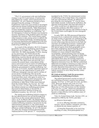 "The U.S. government-wide anti-trafficking                   mandated in the TVPA, for international victims
strategy is one of (1) prevention, (2) protection                 of trafficking in the United States who cooperate
and support for victims, and (3) prosecution of                   with law enforcement officials. In addition to
traffickers." Id. at 8. Numerous initiatives have                 providing the non-immigrant "T" visa for those
emerged from this strategy. A W orkers'                           individuals recently victimized by traffickers, the
Exploitation T ask Force w as created to investigate              Attorney G eneral made clear that individu als in
and prosecute human trafficking and exploitation                  "T" status would have an opportunity to seek
cases. Id. at 9. Internationally, "[t]he Department               permanent residency after three years in "T"
of State funded the creation of a database on U.S.                status, and that their spouses and children living in
and international legislation on trafficking." Id.                the United States could apply for non-immigrant
An Interagency Council on Women w as created to                   visa status.
increase awareness of the problem and to develop                       In early 2003, the FBI announced O peration
strategies for solutions. The United States urged                 Innocence Lost, a nationwide initiative focusing
other countries to take strong action to address the              on child victims of interstate sex trafficking in the
problem of human trafficking, including passage                   United States. The FBI initiative first identified
of necessary legislation and cooperation with non-                several urban areas that are known to be hubs for
governm ental organizations (NGO s) dedicated to                  interstate sex trafficking of minors. Federal and
eradicating trafficking. Id.                                      state prosecutors and investigators, along with
     As a result of this initiative, the U.S. Congress            FBI special agents from these geographic areas,
passed the Victims of Trafficking and Violence                    have been targeted for special training at the
Protection Act in 2000. Pub. L. 106-386, 114 Stat.                National Center for Missing and Exploited
1466 (Oct. 28, 2002) [hereinafter TVPA]. Among                    Children on issues related to identifying,
its key provisions, the TVPA directs the                          investigating, and prosecuting cases involving
Department of State to submit an annual report                    child victims of prostitution. S tarting in 2004, this
identifying coun tries that do and do not com ply                 training program will be expanded to include
with minimum standards for the elimination of                     individu als from areas not initially targeted in
trafficking. The report must also provide, on a                   Operation Innocence Lost. In addition, as part of
country-by-country basis, a description of the                    Operation Innocence Lost, the FBI has committed
nature and extent of severe form s of trafficking in              additional investigative resources to work cases of
persons in each country, and an assessment of the                 child prostitution in the targeted field offices.
efforts by governments to combat trafficking. See                 Overall, Operation Innocence Lost is committed
22 U .S.C. § 2151n (f). Another important aspect of               to a task force approach, joining local, state, and
the T VP A w as the authorization to grant up to                  federal resources to solve these horrific crimes
5,000 non-immigrant visas per year to victims of                  against children.
severe forms of trafficking who are in the                        III. Federal statutory tools for prosecutors
United States, who have been in the United States                 com bating sex trafficking of m inors
for at least three years, who agree to assist in a
trafficking investigation and/or prosecution, and                     The federal prosecutor's tool kit in cases of
who wou ld face a significant possibility of                      sex trafficking of minors con tains four primary
retribution or other harm if they were removed                    statutes: 18 U.S.C. § 1591 and 18 U.S.C. §§ 2421-
from the Un ited States. See 8 U.S.C. §§ 1101,                    2423. Most are familiar only with 18 U.S.C.
1184; 22 U.S.C. § 7105. The TVPA also amended                     §§ 2421–2423, which have their origins in the
the federal criminal sex trafficking provisions,                  Mann Act of 1910. Prosecutors are less familiar
discussed in detail below in Section III, to                      with 18 U.S.C. § 1591, which was amended by
enhance prosecutors' abilities to bring sex                       the TV PA in 2000, and on ly since that time has
traffickers to justice. See 18 U .S.C. § 1591.                    become a truly effective tool to address cases of
                                                                  child sex trafficking.
     The strong anti-traffickin g initiative begun in
the last adm inistration has carried through w ith                   Title 18, United States Code, Section 1591, as
equal force to the current administration. Miko,                  amended in 2000 by the TVPA, provides:
supra, at 10. In March 2001, the Department of                          (a) W hoever knowingly –
Justice (D epartment) annou nced that the effort to
combat trafficking would be a top priority for the                          (1) in or affecting interstate commerce,
administration and that U.S. law enforcement                            recruits, entices, harbors, transports, provides,
agencies would coop erate closely to upgrade their                      or obtains by any means a person; or
efforts to combat trafficking. Id. at 9. On January                         (2) benefits financially or by receiving
24, 2002, the Attorney General announced the                            anything of value, from participation in a
implementation of the special "T" visa program,

14                                   U N IT E D S T AT E S A T TO R N E YS ' B UL LET IN                    M A R C H 2004
 