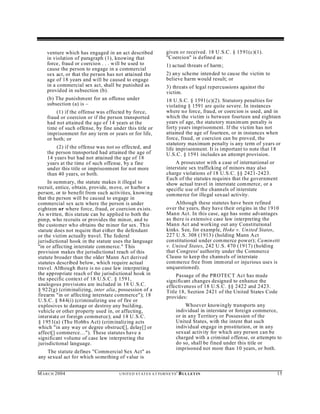venture which has engaged in an act described                   given or received. 18 U .S.C. § 1591(c)(1).
    in violation of paragraph (1), knowing that                     "Coercion" is defined as:
    force, fraud or coercion . . . will be used to                  1) actual threats of harm ;
    cause the person to engage in a commercial
    sex act, or that the person has not attained the                2) any scheme intended to cause the victim to
    age of 18 years and will be caused to engage                    believe harm would result; or
    in a commercial sex act, shall be punished as                   3) threats of legal repercussions against the
    provided in subsection (b).                                     victim.
    (b) The punishment for an offense under                         18 U.S.C. § 1591(c)(2). Statutory penalties for
    subsection (a) is –                                             violating § 1591 are quite severe. In instances
        (1) if the offense was effected by force,                   where no force, fraud, or coercion is used , and in
    fraud or coercion or if the person transported                  which the victim is between fourteen and eighteen
    had not attained the age of 14 years at the                     years of age, the statutory maxim um penalty is
    time of such offense, by fine under this title or               forty years imprisonment. If the victim has not
    imprisonment for any term or years or for life,                 attained the age of fourteen, or in instances when
    or both; or                                                     force, fraud, or coercion can be proved, the
                                                                    statutory maximum penalty is any term of years or
        (2) if the offense was not so effected, and                 life imprisonment. It is important to note that 18
    the person transported had attained the age of                  U.S.C. § 1591 includes an attempt provision.
    14 years but had not attained the age of 18
    years at the time of such offense, by a fine                        A prosecutor with a case of international or
    und er this title or imprisonment for not more                  interstate sex trafficking of minors may also
    than 40 years, or both.                                         charge violations of 18 U.S.C. §§ 2421-2423.
                                                                    Each of the statutes requires that the government
     In summ ary, the statute makes it illegal to                   show actual travel in interstate commerce, or a
recruit, entice, obtain, provide, m ove, or harbor a                specific use of the channels of interstate
person, or to benefit from such activities, knowing                 com merce for illegal sexual activity.
that the person will be caused to engage in
commercial sex acts where the person is under                            Although these statutes have been refined
eighteen or where force, fraud, or coercion exists.                 over the years, they have their origins in the 1910
As written, this statute can be applied to both the                 Mann Act. In this case, age has some advantages
pimp, who recruits or provides the minor, and to                    as there is extensive case law interpreting the
the customer who obtains the m inor for sex. This                   Mann Act and working out any Constitutional
statute does not require that either the defendant                  kinks. See, for example, Hoke v. United States,
or the victim actually travel. The federal                          227 U .S. 308 (1913) (holding Mann Act
jurisdictional hook in the statute uses the language                constitutional under com merce power); Camin etti
"in or affecting interstate commerce." T his                        v. United States, 242 U.S. 470 (1917) (holding
provision makes the jurisdictional reach of this                    that Congress' authority under the Commerce
statute broader than the older Mann Act derived                     Clause to keep the channels of interstate
statutes described below, which require actual                      commerce free from imm oral or injurious uses is
travel. Although there is no case law interpreting                  unq uestioned).
the appropriate reach of the jurisdictional hook in                     Passage of the PROTEC T Act has made
the specific context of 18 U.S.C. § 1591,                           significant changes designed to enhance the
analogous provisions are included in 18 U.S.C.                      effectiveness of 18 U.S.C. §§ 2422 and 2423.
§ 922(g) (criminalizing, inter alia, possession of a                Title 18, Section 2421 of the United States Code
firearm "in or affecting interstate commerce"); 18                  provides:
U.S.C. § 84 4(i) (criminalizing use of fire or
explosives to damage or destroy any building,                                   Whoever knowingly transports any
vehicle or other property used in, or affecting,                           individual in interstate or foreign commerce,
interstate or foreign commerce); and 18 U.S.C.                             or in any Territory or Possession of the
§ 1951(a) (The Hobb s Act) (crim inalizing acts                            United States, with the intent that such
which "in any way or degree obstruct[], delay[] or                         individual engage in prostitution, or in any
affect[] commerce…"). These statutes have a                                sexual activity for which any person can be
significant volume of case law interpreting the                            charged with a criminal offense, or attempts to
jurisdictional language.                                                   do so, shall be fined under this title or
                                                                           imprisoned not more than 10 years, or both.
    The statute defines "Commercial Sex Act" as
any sexual act for which something of value is


M A R C H 2004                       U N IT E D S T AT E S A T TO R N E YS '   B UL LET IN                              15
 
