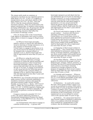 The statute really needs no summ ary or                                 knowingly transports an individual who has
explanation, b ut there are two important points to                     not attained the age of 18 years in interstate or
make about 18 U .S.C . § 2421: (1) it applies to                        foreign commerce, or in any commonwealth,
transportation of any individual; and (2) of the                        territory or possession of the United States,
three statutes (18 U.S.C. §§ 2421, 2422 and                             with the intent that the individu al engage in
242 3), it has the lowest potential statutory                           prostitution, or in any sexual activity for
maximum sentence. These two points lead to the                          which any person can be charged with a
natural conclusion that, in instances when minors                       criminal offense, shall be fined under this title
are being trafficked for sex, the prosecutor should                     and imprisoned not less than 5 years and not
look first to one of the other applicable statutes                      more than 30 years.
with sentencing structures that reflect the                                  (b) Travel w ith intent to engage in illicit
involvement of underage victims.                                        sexual cond uct. – A person who travels in
    Title 18, Section 2422 of the United States                         interstate commerce or travels into the
Code applies to defendants who coerce or entice                         United States, or a United States citizen or
either adults or minors to engage in illegal sexual                     alien admitted for permanent residence in the
activity:                                                               United States who travels in foreign
                                                                        commerce, for the purpose of engaging in any
          (a) Whoever knowingly persuades,                              illicit sexual conduct with another person
     induces, entices or coerces any individu al to                     shall be fined under this title or imprisoned
     travel in interstate or foreign commerce, or in                    not more than 30 years, or both.
     any Territory or Possession of the
     Un ited States, to engage in prostitution or in                        (c) Engaging in illicit sexual conduct in
     any sexual activity for which any person can                       foreign places. – Any United States citizen or
     be charged with a criminal offense, or                             alien admitted for permanent residence who
     attempts to do so, shall be fined under this                       travels in foreign commerce, an d engages in
     title or imprisoned not more than 20 years, or                     any illicit sexual conduct with another person
     both,                                                              shall be fined under this title or imprisoned
                                                                        not more than 30 years, or both.
          (b) Whoever, using the mail or any
     facility or means of interstate or foreign                              (d) Ancillary offenses. – Whoever, for the
     commerce or within the special maritime and                        purpose of commercial advantage or private
     territorial jurisdiction of the United States                      financial gain, arranges, induces, procures, or
     knowingly persuades, induces, entices, or                          facilitates the travel of a person knowing that
     coerces any individual who has not attained                        such a person is traveling in interstate
     the age of 18 years, to engage in prostitution                     commerce or foreign commerce for the
     or any sexual activity for which any person                        purpose of engaging in illicit sexual conduct
     can be charged with a criminal offense, or                         shall be fined under this title, imprisoned not
     attempts to do so, shall be fined under this                       more than 30 years, or both.
     title and imprisoned not less than 5 years and                          (e) Attempt and Conspiracy. – Whoever
     not more than 30 years.                                            attempts or consp ires to violate subsection (a),
The PR OTECT Act raised the maximum sentence                            (b), (c), or (d) shall be punishable in that same
under section 2422(a), and both established a                           manner as a completed violation of that
mandatory minimum sentence and raised the                               subsection.
maximum sentence under section 2422 (b).                                     (f) Definition. – As used in this section
Notably, in United States v. Bailey, 228 F.3d 637                       the term "illicit sexual conduct" mean s (1) a
(6th Cir. 2000), the court held that a conviction                       sexual act (as defined in section 2246) with a
under 18 U .S.C . § 2422(b) requ ired a finding only                    person under 18 years of age that would be in
of intent to persuade or attempt to persuade, and                       violation of chapter 109A if the sexual act
not of intent to perform a sexual act following                         occurred in the special maritime and territorial
persuasion.                                                             jurisdiction of the United States; or (2) any
    Congress extensively amended 18 U.S.C.                              commercial sex act (as defined in section
§ 2423, the statute addressing interstate or                            1591) with a person under 18 years of age.
international transportation of minors for illegal                           (g) Defense. – In a prosecution based on
sexual activity, in the PRO TE CT Act. The newly                        illicit sexual conduct as defined in subsection
revised statute provides:                                               (f)(2), it is a defense which the defendant
         (a) Transportation with intent to engage in                    must establish by a preponderance of the
     criminal sexual activity. – A person who                           evidence, that the defendant reasonably

16                                   U N IT E D S T AT E S A T TO R N E YS ' B UL LET IN                     M A R C H 2004
 