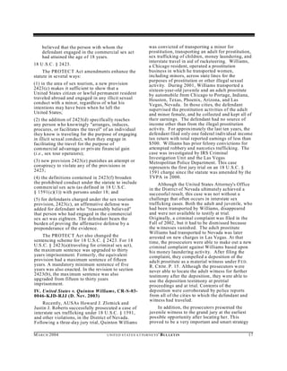 believed that the person with whom the                          was convicted of transporting a minor for
    defendant engaged in the commercial sex act                     prostitution, transporting an adult for prostitution,
    had attained the age of 18 years.                               sex trafficking of children, money laundering, and
                                                                    interstate travel in aid of racketeering. Williams,
18 U .S.C. § 2423.                                                  a Chicago resident, operated a prostitution
     The PROTEC T Act amendments enhance the                        business in which he transported women,
statute in several w ays:                                           including minors, across state lines for the
                                                                    purposes of prostitution or other illegal sexual
(1) in the area of sex tourism, a new provision                     activity. During 2001, Williams transported a
2423(c) makes it sufficient to show that a                          sixteen-year-old juvenile and an adult prostitute
United States citizen or lawful permanent resident                  by automobile from Ch icago to Portage, Indiana,
traveled abroad and engaged in any illicit sexual                   Houston, Texas, Phoenix, Arizona, and Las
conduct with a min or, regardless of what his                       Vegas, Nevada. In those cities, the defendant
intentions may have been when he left the                           supervised the prostitution activities of the adult
Un ited States;                                                     and minor female, and he collected and kept all of
(2) the addition of 2423(d) specifically reaches                    their earnings. The defendant had no source of
any person who knowingly "arranges, induces,                        income other than from the illegal prostitution
procures, or facilitates the travel" of an individual               activity. For approximately the last ten years, the
they know is traveling for the purpose of engaging                  defendant filed only one federal individual income
in illicit sexual conduct, wh en they engage in                     tax return with total reported earnings of less than
facilitating the travel for the purpose of                          $500. W illiams has prior felony convictions for
commercial advantage or private financial gain                      attempted robbery and narcotics trafficking. The
(i.e., sex tour operators);                                         case was investigated by IRS Criminal
                                                                    Investigation Unit and the Las Vegas
(3) new provision 2423(e) punishes an attempt or                    Metropolitan Police Department. This case
conspiracy to violate any of the provisions in                      represen ts the first jury trial on an 18 U .S.C. §
2423;                                                               1591 charge since the statute was amended by the
(4) the definitions contained in 2423(f) broaden                    TVPA in 2000.
the prohibited conduct under the statute to include                      Although the United States Attorney's Office
commercial sex acts (as defined in 18 U.S.C.                        in the District of Nevada ultimately achieved a
§ 1591(c)(1)) with persons under 18; and                            successfu l result, this case was not without a
(5) for defendants charged under the sex tourism                    challenge that often occurs in interstate sex
provision, 2423(c), an affirmative defense was                      trafficking cases. Both the adult and juvenile, who
added for defendant who "reasonably believed"                       had been transported by Williams, disappeared
that person who had engaged in the commercial                       and were not available to testify at trial.
sex act was eighteen. The defendant bears the                       Originally, a criminal complaint was filed in the
burden of proving the affirmative defense by a                      Fall of 2002, but it had to be dismissed because
preponderance of the evidence.                                      the w itnesses vanished. The adult prostitute
                                                                    Williams had transported to Nevada was later
    The PROTEC T Act also changed the                               arrested on new charges in Las Vegas. At that
sentencing scheme for 18 U.S.C. § 2423. For 18                      time, the prosecutors were able to make out a new
U.S.C. § 2423(a)(traveling for criminal sex act),                   criminal complaint against Williams based upon
the m axim um sentence was upgraded to thirty                       his money laundering activity. After filing the
years imprisonment. Formerly, the equivalent                        complaint, they compelled a deposition of the
provision had a maximum sentence of fifteen                         adult prostitute as a material witness under F ED .
years. A mandatory minimum sentence of five                         R. C RIM . P. 15 . Although the prosecutors w ere
years was also enacted. In the revision to section                  never able to locate the adult witness for further
2423(b), the maximum sentence was also                              testimony after the deposition, they were able to
upgraded from fifteen to thirty years                               use the deposition testimony at pretrial
imprisonment.                                                       proceedings and at trial. Contents of the
IV. United States v. Quinton Williams, CR-S-03-                     deposition were corroborated by police reports
0046-KJD-RJJ (D. Nev. 2003)                                         from all of the cities to which the defendant and
                                                                    witness had traveled.
    Recently, AUSAs Howard J. Zlotnick and
Justin J. Roberts successfully prosecuted a case of                     In addition, the prosecutors presented the
interstate sex trafficking under 18 U.S.C. § 1591,                  juvenile witness to the grand jury at the earliest
and other violations, in the District of Nevada.                    possible opportunity after locating her. This
Following a three-day jury trial, Quinton Williams                  proved to be a very important and smart strategy

M A R C H 2004                       U N IT E D S T AT E S A T TO R N E YS '   B UL LET IN                               17
 