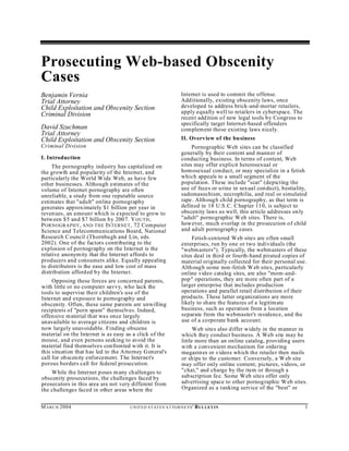 Prosecuting Web-based Obscenity
Cases
Benjamin Vernia                                                       Internet is used to commit the offense.
Trial Attorney                                                        Additionally, existing obscenity laws, once
Child Exploitation and Obscenity Section                              developed to address brick-and-mortar retailers,
Criminal Division                                                     apply equally well to retailers in cyberspace. The
                                                                      recen t addition of new legal tools by Congress to
                                                                      specifically target Internet-based offenders
David Szuchman                                                        complement those existing laws nicely.
Trial Attorney
Child Exploitation and Obscenity Section                              II. Overview of the bu siness
Criminal Division                                                          Pornographic Web sites can be classified
                                                                      generally by their content and manner of
I. Introduction                                                       conducting business. In terms of content, Web
     The pornography industry has capitalized on                      sites may offer explicit heterosexual or
the growth and popularity of the Internet, and                        homosexual conduct, or may specialize in a fetish
particularly the World W ide Web, as have few                         which appeals to a small segment of the
other businesses. Although estimates of the                           population. These include "scat" (depicting the
volume of Internet pornography are often                              use of feces or urine in sexual con duct), bestiality,
unreliable, a study from one reputable source                         sadomasochism, necrophilia, and real or simulated
estimates that "adult" online pornography                             rape. Alth ough child pornography, as that term is
generates approximately $1 billion per year in                        defin ed in 18 U.S .C. C hapter 110, is subject to
reven ues, an amount which is expected to grow to                     obscenity laws as well, this article addresses on ly
between $5 and $7 billion by 2007. Y OUTH ,                           "adult" pornographic W eb sites. There is,
P ORNOGRAPHY , AND THE INTERNET , 72 Computer                         how ever, much overlap in the prosecution of child
Science and Telecommunications Board, National                        and adult pornograph y cases.
Research C ouncil (Thornbugh and Lin, eds.                                 Fetish-cen tered Web sites are often small
2002). One of the factors contributing to the                         enterprises, run by one or two individuals (the
explosion of pornography on the Internet is the                       "webm asters"). Typically, the webm asters of these
relative anonymity that the Internet affords to                       sites deal in third or fourth-hand pirated copies of
producers and consumers alike. Equally appealing                      material originally collected for their personal use.
to distributors is the ease and low cost of mass                      Alth ough some non-fetish W eb sites, particularly
distribution afforded by the Internet.                                online video catalog sites, are also "mom-and-
     Opposing these forces are concerned parents,                     pop" operations, they are m ore often part of a
with little or no computer savvy, who lack the                        larger enterprise that includes production
tools to supervise their children's use of the                        operations and parallel retail distribution of their
Internet and exposure to pornography and                              products. These latter organizations are more
obscenity. Often, these same parents are unwilling                    likely to share the features of a legitimate
recipients of "porn spam" themselves. Indeed,                         business, such as operation from a location
offensive m aterial that was once largely                             separate from the webmaster's residence, and the
unavailable to average citizens and children is                       use of a corporate bank account.
now largely unavoidable. Finding obscene                                    Web sites also differ widely in the m anner in
material on the Internet is as easy as a click of the                 which they conduct business. A Web site may be
mouse, and even persons seeking to avoid the                          little more than an online catalog, providing users
material find themselves confronted w ith it. It is                   with a convenient mechanism for ordering
this situation that h as led to the Attorney G eneral's               magazines or videos which the retailer then mails
call for obscenity enforcement. The Internet's                        or ships to the customer. Conversely, a W eb site
porous borders call for federal prosecution.                          may offer only online content, pictures, videos, or
    While the Internet poses m any ch allenges to                     "chat," and charge by the item or through a
obscenity prosecutions, the challenges faced by                       subscription fee. Some Web sites offer only
prosecutors in this area are not very different from                  advertising space to other pornographic W eb sites.
the challenges faced in other areas where the                         Organized as a ranking service of the "best" or


M A R C H 2004                         U N IT E D S T AT E S A T TO R N E YS '   B UL LET IN                               1
 