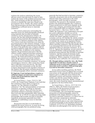 explores the analysis underlying the recent                         materials that had traveled in interstate commerce.
adverse circuit court decisions in order to fully                   Typically, prosecutors rely on this jurisdictional
explain the nature of the problem prosecutors may                   element w hen they cannot prove the child
face, while pointing out that the majority of                       pornograph y, itself, traveled in interstate
circuits to consider the issue have found in the                    commerce, but can prove the m aterials used to
government's favor. Finally, this article outlines                  produce the child pornography did. Commerce
ways that prosecutors can meet their burden of                      Clause jurisdiction in such cases depends on the
establishing a sufficient nexus to interstate                       third Lopez category, governing activities that
commerce.                                                           have a substantial effect on interstate commerce.
                                                                    In United States v. Morrison, 529 U.S. 598
      The current controversy surrounding the                       (200 0), the Supreme C ourt established a four part
interstate nexus for child pornography produced                     test used to determine wh ether an activity
using materials that traveled in interstate                         "substantially affects" interstate commerce: (a)
com merce can be sum marized as follows. In                         whether the statute regulates commerce or
essence, the fact that child pornography was                        economic activity; (b) whether the statute contains
produced using materials that traveled in interstate                a jurisdictional element that limits its application;
commerce is a statutory element of the offense.                     (c) whether the statute or its legislative history
Two circuit courts have held that even when the                     contains congressional findings that the activity
government proves that statutory element, it must                   affects interstate comm erce; and (d) whether there
still establish through competent proof that, under                 is an attenuated link between the activity and a
the facts of the particular case, Congress did not                  substantial effect on interstate commerce. Id. at
exceed its authority under the Comm erce Clause.                    610-12. Against this backdrop, several courts have
This means that, in addition to the statutory                       considered whether child pornography that was
element, the government must prove that the                         produced using materials that traveled in interstate
offense conduct impacted interstate commerce,                       commerce, but that remained intrastate itself,
i.e., a nexus to interstate comm erce. U sing this                  creates a sufficient interstate nexus for federal
analysis, the Ninth and Sixth Circuits held that                    jurisdiction. While a majority of courts have
while the government proved the statutory                           found this nexus sufficient, two circuits have not.
element, the offense conduct did not have a
sufficient nexus to interstate commerce. In similar                 III. Though taking a m inority view , the Ninth
circumstances, however, other courts have found                     and Sixth Circuits have found a lack of
that a sufficient nexus was proven. The latter                      sufficient nexus to interstate commerce where
courts base their conclusions on the fact that                      materials used to produce child pornography
Congress determined (in the legislative history of                  traveled in interstate commerce.
the statutes) that the purely intrastate possession                      In two rather troubling opinion s, the Ninth
of child pornography affects interstate commerce.                   and Sixth Circuit Courts of Appeal have reversed
II. Supreme Court jurisprudence requires a                          convictions on the grounds that the prosecution
sufficient impact on interstate com merce to                        failed to prove a sufficient nexus between the
confer federal jurisdiction under the                               defendant's actions and interstate commerce. In
Com merce Clause.                                                   neither case did the courts find the statutes
                                                                    unconstitutional on their face. Rather, in both
     In United States v. Lopez, 514 U.S. 549                        cases, the courts found the statute unconstitutional
(1995), the United States Supreme Court held that                   as applied to the facts before them.
the C ommerce Clause allow s Congress to
regulate: (a) "the channels of interstate                               In United States v. McCoy, 323 F.3d 1114
commerce," (b ) "the instrumentalities of interstate                (9th Cir. 2003), the Ninth Circuit reversed a
commerce, or persons or things in interstate                        conviction for the possession of child
commerce," and (c) "those activities having a                       pornography in violation of 18 U.S.C.
substantial relation to interstate commerce, i.e.,                  § 2252(a)(4)(B ). The court held that intrastate
those activities that substantially affect interstate               possession of child pornography cannot be
commerce." Id. at 558-59. In cases involving child                  prohibited if the images themselves have not
pornograph y that actually traveled in interstate                   traveled in interstate commerce, or if there was no
commerce, prosecutors generally have little                         other econ omic connection to interstate
difficulty in establishing a nexus to interstate                    commerce. Id. at 1131-33. McCoy involved a
commerce.                                                           conditional guilty plea to one count of possession
                                                                    of child pornography in the Southern District of
    Prosecutors may have to work harder to                          California. Id. at 1115-16. Defendant's husband
establish this nexus, however, in cases involving                   had taken one photograph of her and her ten year
child pornography that was produced using

M A R C H 2004                       U N IT E D S T AT E S A T TO R N E YS '   B UL LET IN                            19
 