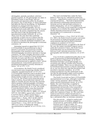 old daughter, partially unclothed, with their                           The court concluded that, under the facts
genitals exposed . Id. The photograph was taken in                 before it, there was no "substantial connection
defendant's home in San D iego, and was                            between ... [appellant's] conduct and any interstate
discovered and reported to police by the photo                     commercial activity.... The kind of demonstrable
developers, also in San Diego, to whom defendant                   and substantial relationship required between
had taken the film for developing. Id. Defendant's                 intrastate activity and interstate comm erce is
husband w as charged with four counts of                           utterly lacking here." Id. at 1132 (emphasis in
production of child pornography, but was                           original). The Ninth Circuit noted that it expressed
acquitted of all counts after a jury trial. Id. As part            no opinion as to whether the statute applies "to
of the plea, the parties stipulated that the cam era               wholly intrastate possession [of child
and film used to take the photograph were                          pornograph y] of a comm ercial or econ omic
manufactured outside California. Id. at 1116.                      character." Id.
These were the only facts that conferred                               In United States v. Corp, 236 F.3d 325 (6th
jurisdiction, as there was no evidence that the                    Cir. 2001), the Sixth Circuit reversed a conviction
photograph itself was transported in interstate                    for possession of child pornography produced
commerce, or that the defend ant intended to sell                  using materials that had traveled in interstate
or otherwise distribute the photograph in interstate               commerce in violation of 18 U.S.C.
commerce. Id.                                                      § 2252(a)(4)(B) because, as applied to the facts of
    Defendant argued on appeal that 18 U.S.C.                      the case, the statute exceeded Congress' power
§ 2252(a)(4)(B ) is unconstitutional in that it                    under the Commerce Clause. The Sixth Circuit
perm its a con viction for possession of child                     found that there was an insufficient nexus
pornography if the materials used to make the                      betw een Corp's intrastate possession of child
child pornography traveled in interstate or foreign                pornography and interstate commerce. Id. at 325-
commerce. Id. After a lengthy discussion of the                    26.
Supreme C ourt's Comm erce Clause jurisprudence,                       Corp involved a conditional guilty plea to one
focusing on Lopez and Morrison, the N inth                         count of possession of child pornography in the
Circuit agreed with the defendant, finding the                     Western D istrict of Michigan. Id. at 326-27.
statute unconstitutional as applied to those "whose                Defendant had taken sexual photograph s of a
noncommercial, noneconom ic possession of a                        seventeen-year-old girl, months away from her
prohibited photograph is entirely intrastate in                    eighteenth birthday. There was no indication that
nature." Id. at 1131, 1133.                                        he distributed these pictures or that he intended to
    In its analysis, the Ninth Circuit considered                  do so, nor was there any sign that the pictures had
several recent cases interpreting whether what it                  traveled in interstate commerce. Id. at 326.
called the "jurisdictional hook" of 18 U.S.C.                      Federal jurisdiction was thus predicated on the
§ 2252(a)(4)(B ) (materials used to produce child                  fact that the photographic paper used to produce
pornography traveled in interstate commerce)                       the ph otographs was made in G erman y. Id.
passes m uster in light of Lopez and Morrison. Id.                      The Sixth Circuit did not find § 2252(a)(4)(B)
at 1124-26. The N inth Circuit noted that given                    unconstitutional on its face, although it noted that
today's realities, the jurisdictional element w ill                it had "serious questions" about whether the
apply to virtually all cases because the materials                 statute passed constitutional muster. Id. at 332.
used to produce child pornography will almost                      Rather, the court foun d that, as ap plied to
always be produced outside of the state in which a                 defendant, whose activity "was not of a type
defendant is prosecuted. Id. at 1124. The Ninth                    demonstrated substantially to be connected or
Circuit declined to follow cases that found the                    related to interstate comm erce," (emphasis in
statute constitutional, such as United States v.                   original), the statute exceeded Congress' power
Angle, 234 F.3d 326 (7th C ir. 2000), cert. denied,                und er the Comm erce Clause. Id. The court then
533 U.S. 932 (2001), appeal after remand, 315                      listed several factors it believed relevant to a
F.3d 810 (7th Cir. 2003); United States v.                         determination as to whether a defendant's activity
Kallestad, 236 F.3d 225 (5th Cir. 2000); and                       has a sub stantial effect on interstate commerce:
Un ited States v. Rodia, 194 F.3d 465 (3d C ir.
199 9), cert. denied, 529 U.S. 1131 (2002).                              Was the activity ... related to explicit and
Instead, it followed the Sixth Circuit in                                graphic pictures of children engaged in
United States v. Corp, 236 F.3d 325 (6th C ir.                           sexual activity, particularly children about
200 1) (see infra), in finding the statute                               fourteen years of age or under, for
unconstitutional as applied. Id. at 1119-26, 1131-                       commercial or exploitive purp oses? W ere
33.                                                                      there multiple children so pictured? W ere
                                                                         the children otherwise sexually abused?

20                                    U N IT E D S T AT E S A T TO R N E YS ' B UL LET IN                    M A R C H 2004
 