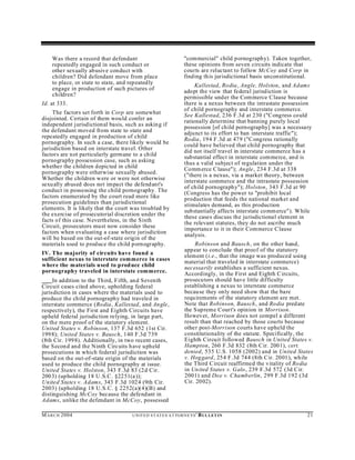 Was there a record that defendant                               "commercial" child pornography). Taken together,
    repeatedly engaged in such conduct or                           these opinions from seven circuits indicate that
    other sexually ab usive conduct with                            courts are reluctant to follow McCoy and Corp in
    children? Did defendant move from place                         finding this jurisdictional basis unconstitutional.
    to place, or state to state, and repeatedly                          Kallestad, Rodia, Angle, Holston, and Adams
    engage in production of such pictures of                        adopt the view that federal jurisd iction is
    children?                                                       permissible und er the Commerce Clause because
Id. at 333.                                                         there is a nexus between the intrastate possession
                                                                    of child pornography and interstate commerce.
     The factors set forth in Corp are somewhat                     See Kallestad, 236 F.3d at 230 ("Congress could
disjointed. Certain of them wou ld confer an                        rationally determine that banning purely local
independent jurisdictional basis, such as asking if                 possession [of child pornography] was a necessary
the defendant moved from state to state and                         adjunct to its effort to ban interstate traffic");
repeatedly engaged in production of child                           Rodia, 194 F.3d at 479 ("C ongress rationally
pornography. In such a case, there likely would be                  could have believed that child pornography that
jurisdiction based on interstate travel. Other                      did not itself travel in interstate commerce has a
factors are not particularly germane to a child                     substantial effect in interstate commerce, an d is
pornography possession case, such as asking                         thus a valid subject of regulation under the
whether the children depicted in child                              Comm erce C lause"); Angle, 234 F.3d at 338
pornography were otherwise sexually abused.                         ("there is a nexus, via a market theory, between
Whether the children w ere or were not otherwise                    interstate commerce and the intrastate possession
sexu ally abused does not impact the defend ant's                   of child pornography"); Holston, 343 F.3d at 90
conduct in possessing the child pornography. The                    (Congress has the power to "prohibit local
factors enumerated by the court read more like                      production that feeds the national market and
prosecution guidelines than jurisdictional                          stimulates demand, as this production
elements. It is likely that the court was troubled by               substantially affects interstate comm erce"). While
the exercise of prosecutorial discretion under the                  these cases discuss the jurisdictional element in
facts of this case. Neverth eless, in the Sixth                     the relevant statutes, they do not ascribe much
Circuit, prosecutors must now consider these                        importance to it in their Commerce Clause
factors when evaluating a case where jurisdiction                   analysis.
will be based on the out-of-state origin of the
materials used to produce the child pornography.                        Robinson and Bausch, on the other hand,
                                                                    appear to conclude that proof of the statutory
IV. The majority of circuits have found a                           element (i.e., that the image was produced using
sufficient nexus to interstate commerce in cases                    material that traveled in interstate commerce)
where the materials used to prod uce child                          necessarily establishes a sufficient nexus.
pornography traveled in interstate commerce.                        Accordingly, in the First and Eighth C ircuits,
     In addition to the Third, Fifth, an d Seventh                  prosecutors should have little difficulty
Circuit cases cited above, upholding federal                        establishing a nexus to interstate commerce
jurisdiction in cases where the materials used to                   becau se they only need show that the bare
produce the child pornography had traveled in                       requ irements of the statutory element are met.
interstate commerce (Rodia, Kallestad, and Angle,                   Note that Robinson, Bausch, and Rodia predate
respectively), the First and Eighth Circuits have                   the Supreme Court's opinion in Morrison.
upheld federal jurisdiction relying, in large part,                 However, Morrison does not compel a different
on the mere proof of the statutory element.                         result than that reached by those courts because
United States v. Robinson, 137 F.3d 652 (1st Cir.                   other post-Morrison courts have upheld the
199 8); United States v. Bausch, 140 F.3d 739                       constitutionality of the statute. Specifically, the
(8th Cir. 199 8). Additionally, in two recent cases,                Eighth Circuit followed Bausch in United States v.
the Second and the Ninth Circuits have upheld                       Hampton, 260 F.3d 832 (8th C ir. 2001), cert.
prosecutions in which federal jurisdiction was                      denied, 535 U.S. 1058 (2002) and in United States
based on the out-of-state origin of the materials                   v. Hoggard, 254 F.3d 744 (8th Cir. 2001), while
used to produce the child pornography at issue.                     the Third C ircuit reaffirmed the vitality of Rodia
United States v. Holston, 343 F.3d 83 (2d Cir.                      in Un ited States v. Galo, 239 F.3d 572 (3d C ir.
200 3) (upholding 18 U.S.C. §2251(a));                              2001) and Do e v. Chamb erlin, 299 F.3d 192 (3d
United States v. Adams, 343 F.3d 1024 (9th Cir.                     Cir. 20 02).
2003) (upholding 18 U.S.C. § 2252(a)(4)(B) and
distinguishing McCoy because the defendant in
Adams, unlike the defendant in McCoy, possessed

M A R C H 2004                       U N IT E D S T AT E S A T TO R N E YS '   B UL LET IN                           21
 