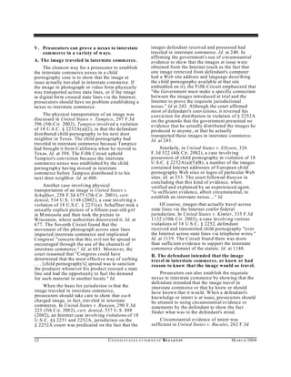 V. Prosecutors can prove a nexu s to interstate                   images defendant received and possessed had
   com merce in a variety of w ays.                               traveled in interstate commerce. Id. at 240. In
                                                                  affirming the government's use of circumstantial
A. The image traveled in interstate comm erce.                    evidence to show that the images at issue were
     The cleanest way for a prosecutor to establish               obtained from the Internet (such as the fact that
the interstate commerce nexus in a child                          one image retrieved from defendant's computer
pornography case is to show that the image at                     had a Web site address and language describing
issue actually traveled in interstate commerce. If                the child porn ography availab le at that site
the im age in photograph or video form physically                 embedded on it), the Fifth Circuit emphasized that
was transported across state lines, or if the image               "the Government must make a specific connection
in digital form crossed state lines via the Internet,             between the images introduced at trial and the
prosecutors should have no problem establishing a                 Internet to prove the requisite jurisdictional
nexus to interstate commerce.                                     nexus." Id at 242. Although the court affirmed
                                                                  most of defendant's convictions, it reversed his
    The physical transportation of an image was                   conviction for distribution in violation of § 2252A
discussed in United States v. Tampico, 297 F.3d                   on the grounds that the government presented no
396 (5th C ir. 2002). Tam pico involved a violation               evidence that he actually distributed the images he
of 18 U.S.C. § 2252A(a)(2), in that the defendant                 produced to anyone, or that he actually
distributed child pornography to his next door                    transported these images in interstate commerce.
neighbor in Texas. The child pornography had                      Id. at 243.
traveled in interstate commerce because Tampico
had brou ght it from C alifornia wh en he moved to                     Similarly, in United States v. Ellyson, 326
Texas. Id. at 398. The Fifth Circuit upheld                       F.3d 522 (4th Cir. 2002), a case involving
Tampico's conviction because the interstate                       possession of child pornography in violation of 18
commerce nexus was established by the child                       U.S.C. § 22 52A(a)(5)(B), a number of the images
pornograph y having m oved in interstate                          contained Internet addresses of European child
commerce before Tampico distributed it to his                     pornography Web sites or logos of particular Web
next door neighbor. Id. at 400.                                   sites. Id. at 533. The court followed Runyan in
                                                                  concluding that this kind of evidence, when
      Another case involving physical                             verified and explained by an experienced agent,
transportation of an image is United States v.                    "is sufficient evidence, albeit circumstantial, to
Schaffner, 258 F.3d 675 (7th C ir. 2001), cert.                   establish an interstate nexus...." Id.
denied, 534 U.S. 1148 (2002), a case involving a
violation of 18 U.S.C. § 2251(a). Schaffner took a                     Of course, images that actually travel across
sexually explicit picture of a fifteen-year-old girl              state lines via the Internet confer federal
in M innesota and then took the picture to                        jurisdiction. In United States v. Kimler, 335 F.3d
Wisconsin, where authorities discovered it. Id. at                1132 (10th Cir. 2003), a case involving various
677. The Seventh Circuit found that the                           violations of 18 U.S.C. § 2252, defendant
movement of the photograph across state lines                     received and transmitted child pornography "over
impacted interstate commerce and implicated                       the Internet across state lines via telephone wires."
Congress' "concern that this evil not be spread or                Id. at 113 9. The Circuit found there was m ore
encouraged through the use of the channels of                     than sufficient evidence to sup port the interstate
interstate commerce." Id. at 683. Moreover, the                   commerce elemen t of the statute. Id. at 1140.
court reasoned that "Congress could have                          B. The defendant intended that the image
determined that the most effective way of curbing                 travel in interstate commerce, or knew or had
. . . [child pornography's] spread was to sanction                reason to know that the image would so travel.
the producer whenever his product crossed a state
line and had the opportunity to fuel the demand                        Prosecutors can also establish the requisite
for such material in another locale." Id.                         nexus to interstate commerce by showing that the
                                                                  defendant intended that the image travel in
    When the basis for jurisdiction is that the                   interstate comm erce or that he knew or should
image traveled in interstate commerce,                            have known that it w ould. W hen a defend ant's
prosecutors should take care to show that each                    knowled ge or intent is at issue, prosecutors should
charged image, in fact, traveled in interstate                    be attuned to using circumstantial evidence or
commerce. In United States v. Runyan, 290 F.3d                    statements by the defendant to show the fact
223 (5th C ir. 2002), cert. denied, 537 U.S. 888                  finder what was in the defendant's mind.
(2002), an Internet case involving violations of 18
U.S.C. §§ 2251 and 2252A, jurisdiction on the                         Circumstantial evidence of intent was
§ 2252A count was predicated on the fact that the                 sufficient in United States v. Buculei, 262 F.3d


22                                   U N IT E D S T AT E S A T TO R N E YS ' B UL LET IN                  M A R C H 2004
 