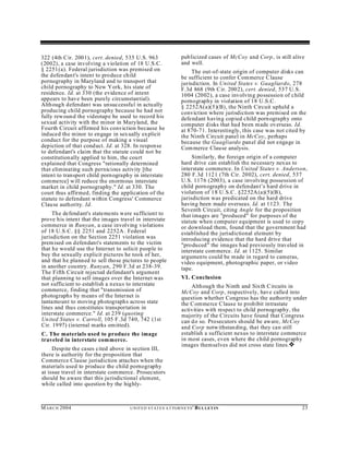 322 (4th C ir. 2001), cert. denied, 535 U.S. 963                     pub licized cases of McCoy and Corp , is still alive
(2002), a case involving a violation of 18 U.S.C.                    and well.
§ 2251(a). Federal jurisdiction was premised on                           The out-of-state origin of computer disks can
the defendant's intent to produce child                              be sufficient to confer Commerce Clause
pornography in Maryland and to transport that                        jurisdiction. In United States v. Guagliardo, 278
child pornography to New Y ork, his state of                         F.3d 868 (9th C ir. 2002), cert. denied, 537 U.S.
residence. Id. at 330 (the evidence of intent                        1004 (2002), a case involving possession of child
appears to have been purely circumstan tial).                        pornography in violation of 18 U.S.C.
Alth ough defendant was unsuccessfu l in actu ally                   § 2252A(a)(5)(B), the Ninth Circuit upheld a
producing child pornography because he had not                       conviction where jurisdiction was premised on the
fully rew oun d the videotape he used to record his                  defendant having cop ied child porn ography onto
sexual activity with the minor in Maryland, the                      computer disks that had been made overseas. Id.
Fourth Circuit affirmed his conviction because he                    at 870-71. Interestingly, this case was not cited by
induced the minor to engage in sexually ex plicit                    the Ninth Circuit panel in McCoy, perhaps
conduct for the purpose of making a visual                           because the Guagliardo panel did not engage in
depiction of that conduct. Id. at 328. In response                   Com merce Clause analysis.
to defendant's claim that the statute could not be
constitution ally applied to him, the court                               Similarly, the foreign origin of a computer
explained that Congress "rationally determined                       hard drive can establish the necessary nexus to
that eliminating such pernicious activity [the                       interstate commerce. In United States v. Anderson,
intent to transport child porn ography in interstate                 280 F.3d 1121 (7th Cir. 2002), cert. denied, 537
commerce] will reduce the enormous interstate                        U.S. 1176 (2003), a case involving possession of
market in child pornography." Id. at 330. The                        child porn ography on defendant’s hard drive in
court thus affirmed, finding the application of the                  violation of 18 U.S.C. §2252A (a)(5)(B),
statute to defendant within Congress' Commerce                       jurisdiction was predicated on the hard drive
Clause authority. Id.                                                having been made overseas. Id. at 1123. The
                                                                     Seventh Circuit, citing Angle for the proposition
     The defend ant's statements were sufficient to                  that images are "produced" for purposes of the
prove his inten t that the images travel in interstate               statute when computer equipment is used to copy
commerce in Runyan, a case involving violations                      or download them, found that the government had
of 18 U.S.C. §§ 2251 and 2252A . Federal                             established the jurisdictional element by
jurisdiction on the Section 2251 violation was                       introducing evidence that the hard drive that
prem ised on defendant's statements to the victim                    "produced" the images had previously traveled in
that he would use the Internet to solicit people to                  interstate com merce. Id. at 1125. Similar
buy the sexually explicit pictures he took of her,                   argumen ts could be made in regard to cameras,
and that he planned to sell those pictures to people                 video equipment, photographic paper, or video
in another country. Runyan, 290 F.3d at 238-39.                      tape.
The Fifth Circuit rejected defendant's argument
that planning to sell images over the Internet was                   VI. Conclusion
not sufficient to establish a nexus to interstate                        Alth ough the Ninth and Sixth Circuits in
commerce, finding that "transmission of                              McCoy and Corp , respectively, have called into
photograph s by means of the Internet is                             question whether Congress has the authority under
tantamount to moving photograph s across state                       the C ommerce Clause to prohibit intrastate
lines and thus constitutes transportation in                         activities with respect to child pornography, the
interstate commerce." Id. at 239 (quoting                            majority of the Circuits have found that Congress
Un ited States v. Carro ll, 105 F.3d 740, 742 (1st                   can do so. Prosecutors should be aware, McCoy
Cir. 19 97) (internal marks omitted).                                and Corp notw ithstan ding, that they can still
C. The materials used to produce the image                           establish a sufficient nexus to interstate commerce
traveled in interstate commerce.                                     in most cases, even where the child pornography
                                                                     images themselves did not cross state lines.˜
     Despite the cases cited above in section III,
there is authority for the proposition that
Commerce Clause jurisdiction attaches when the
materials used to produce the child pornography
at issue travel in interstate commerce. Prosecutors
should be aware that this jurisdictional element,
while called into question by the highly-



M A R C H 2004                        U N IT E D S T AT E S A T TO R N E YS '   B UL LET IN                             23
 