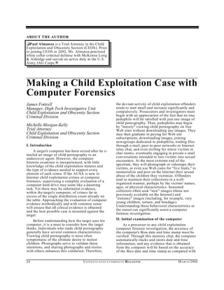 ABOUT THE AUTHOR
‘Paul A lman za is a Trial Attorney in the Child
Exploitation and Obscenity Section (CEOS). Prior
to joining CEOS in 20 02, Mr. Almanza practiced
white collar criminal defense with McKenna Long
& Aldridge and served on active duty in the U.S.
Army JAG Corps. a




Making a Child Exploitation Case with
Computer Forensics
James Fottrell                                                   the deviant activity of child exploitation offenders
Manager, High Tech Investigative Unit                            tends to start small and increase significantly and
Child Exploitation and Obscenity Section                         compulsively. Prosecutors and investigators must
Criminal Division                                                begin with an appreciation of the fact that no true
                                                                 pedophile will be satisfied with just one image of
                                                                 child porn ography. Thus, pedophiles may begin
Michelle Morgan-Kelly                                            by "merely" viewing child pornography on free
Trial Attorney                                                   Web sites without downloading any images. They
Child Exploitation and Obscenity Section                         may then graduate to paying for Web site
Criminal Division                                                subscriptions, downloading images, joining
                                                                 newsgroups dedicated to pedophilia, trading files
I. Introduction                                                  through e-mail, peer-to-peer networks or Internet
     A target's computer has been seized after he e-             relay chat, and even trolling for minor victims in
mailed an image of child pornography to an                       chat room s, eventually engaging in private e-mail
undercover agent. However, the computer                          conversations intended to lure victims into sexual
forensic examiner is inexperienced, with little                  encounters. At the most extreme end of the
knowledge of the child exploitation statutes and                 spectrum , they will photograph or videotape their
the type of evidence needed to support every                     victims, or even use W eb cams for "live feeds," to
element of each crime. If the AU SA is new to                    memorialize and post on the Internet their sexual
Internet child exploitation crimes or computer                   abuse of the children they victimize. O ffenders
forensics, supervising a complete evaluation of a                tend to maintain their collections in a w ell-
computer hard drive may seem like a daunting                     organized manner, perhaps by the victims' names,
task. Yet there may be substantial evidence,                     ages, or physical characteristics. Seasoned
within the target's computer, of crimes far in                   collectors often seek "new" images (those not
excess of the single distribution count already on               previously available on the Internet) and
the table. Approaching the evaluation of computer                "extrem e" images (includ ing, for example, very
evidence methodically and with common sense                      young children, torture, and bondage).
will ensure that all critical evidence is obtained               Understanding these behavioral characteristics at
and the best possible case is mounted against the                the outset can significantly assist a computer
target.                                                          forensic investigation.

    Before understanding how the target uses his                 II. Initial examination of the computer
computer, it is a must to consider how the target                     As a precursor to any child exploitation
thinks. Individuals who trade child pornography                  computer forensic investigation, the accuracy of
generally have several common characteristics.                   the computer's Bios date and time stamp must be
Viewing child pornography is most often                          verified. Through this memory chip, the computer
symptomatic of the ultimate desire to molest                     automatically tracks and stores date and time
children. Photographs serve to validate these                    information, and any evidence that is obtained
intentions, and sharing photographs and stories                  from the computer will be based on the accuracy
with others enhances this validation. Therefore,                 of the Bios date and time stamp as compared with

24                                  U N IT E D S T AT E S A T TO R N E YS ' B UL LET IN                  M A R C H 2004
 