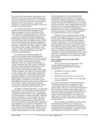the actual time. This memory chip operates on a                      child porn ography, but also produced child
battery and, therefore, does not lose information                    pornograph y. For this reason, it is critical to
when the computer's power is off. It is important                    examine the images on the target's computer in
to assess the accuracy of the date and time stamp                    conjunction with photographs taken at his home
and preserve this information as soon as the                         or other location from which the seizure occurred,
computer is seized because the battery will lose its                 whenever possible. Items in the background of an
power after a period of time.                                        image, such as an unusual bedspread or a unique
                                                                     poster, have been traced to targets and have
     The forensic examiner's first step should be to                 brought about the rescue of victimized children on
find the actionable child pornography on the                         numerous occasions. The powerful potential of
target's computer. Thus, he should search the                        such details should never be overlooked.
entire hard drive for .jpg (image) files, .mpg or
.avi (video) files, and compressed archives, such                         Perhaps the most common mistake among
as zip files, to identify any child pornography.                     inexperienced agents and prosecutors is to assume
Obtaining the directory structure or path names,                     that once the child pornography is located and
for each of these files will indicate where the file                 possession has been established, the computer
was obtained and provide additional support for                      forensic ex amination is over. Nothing, however,
the case. Accordingly, the AUSA should ask the                       could be furth er from the truth. Locating child
examiner to identify where these images or videos                    pornography on the target's computer is only the
are located on the computer. In addition, some                       first step in building a strong child exploitation
images or videos may be part of a known series,                      case. A thorough examination of every potential
which also will be helpful for the case. The                         channel of Internet communication available to
exam iner should flag these.                                         the target is essential in determining where, when,
                                                                     and for how long the target has been possessing,
     In searching for child pornography, the                         receiving, distributing, or even prod ucing, child
examiner should also check external storage                          pornography.
media, such as floppy disks, C Ds, DV Ds, and zip
disks, if seized in conjunction with the com puter,                  III. Tracking the sou rce of the child
as well as Web cams and digital cameras.                             pornography
Offenders often save images on these types of                            The first step in tracing the source of the
storage media that they can relocate or hide and                     target's child pornography collection is
delete the images from their hard drives, in the                     determining the target's mode of Internet
hopes that their unlawful activities will go                         connectivity. Is it:
undetected by other family members who might
use the computer. The volume of images present                       •     broadband, e.g., DSL or cable?
on the computer and related storage media may                        •     dial-up via modem?
provide an indication of the target's preferences
regarding children, as well as the length of time                    •     dedicated access (such as at a university)?
that he has been involved in collecting child                        •     or is it through one of the new, cutting-edge
pornography. It should be noted, however, that                             wireless networks?
broad band connections such as Digital Subscriber
Line (DSL) or cab le modem allow traders to                          The type of connectivity can be determined by
increase their collections quickly despite having                    examining the hard drive configuration files,
collected for a relatively short period of time.                     which can be analyzed in conjunction with a
                                                                     picture taken at the scen e of the search that depicts
     In addition, though unpleasant, it is critical for              wires from the computer con nected to a jack in
prosecutors to view the images retrieved from the                    the wall. Connectivity must be established as part
computer and storage media. New investigators,                       of the proof that the defendant distributed one
in particular, may not have a clear understanding                    image of child pornography to the undercover
of what constitutes "child pornography" under the                    agent, and is critical to proving any other Internet-
statutory definition . The investigator may fail to                  related illegal conduct, including establishing an
bring to the AU SA's attention images that meet                      interstate nexus.
the definition, including images that reflect the
lascivious exhibition of the genitals (as opposed to                     On ce it has been established how the target is
more graphic sexual conduct) or that appear to be                    connected to the Internet, it is necessary to
older minors. Nevertheless, such images may very                     determine how he is communicating with like-
well constitute child pornography. Moreover, the                     minded individuals. In addition to explaining the
images may reveal essential clues that the target                    potential source of the target's collection of child
has not only possessed, received, or distributed                     pornography, his methods of computer


M A R C H 2004                        U N IT E D S T AT E S A T TO R N E YS '   B UL LET IN                                25
 
