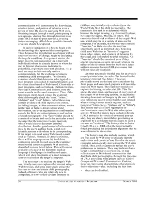 communication will demonstrate his knowledge,                    children, may initially rely exclusively on the
criminal intent, and pattern of behavior over a                  World Wide Web for child pornography. The
period of time. He m ay be accessing Web sites,                  examiner's first task is to determine which
obtaining images throu gh e-mail, participating in               browser the target is using, e.g., Internet Explorer,
newsgroups, sharing files through Internet relay                 Netscape Navigator, Mozilla, or others. The
chat (IRC) or peer-to-peer networks, or using                    examiner should seek evidence of the target's Web
instant messaging. All of these possible channels                use, which may lie in a variety of areas on the
of access should be explored.                                    computer. For example, the browser may contain
                                                                 "favorites," or Web sites that the user has
     In each investigation it is best to begin with              specifically saved as preferred sites. Selecting
the technology that spawned the investigation.                   child porn Web sites as "favorites" suggests
Thus, because the hypothetical case began with an                knowledge, intent, and a pattern of behavior by
undercover e-mail exchange, begin by analyzing                   the target, an d is therefore helpful evidence. All
the target's e-mail use. As a general matter, the                "favorites" should be examined even if they
target m ay be communicating via e-mail with                     appear innocuous, as users can easily change the
individuals whom he already knows or whom he                     names of the favorites from the Web site's actual
met in Internet chat rooms ded icated to                         uniform resource locator (URL) to a name that
pedophilia, or perhaps even with children. His e-                will not raise an y suspicion.
mail use may include not only written
communication, but the exchange of images                             An other potentially fruitful area for an alysis is
containing child pornography. The forensic                       recently-visited sites, or cache files located in the
examiner should first determine what type of e-                  temporary Internet files folder. These are
mail program is installed. E-mail applications can               physically stored on the hard drive and show the
be either client-based or Web-based. Client-side e-              .html pages and associated graphics with recently-
mail programs, such as Outlook, O utlook Express,                accessed W eb pages. The exam iner should also
Netscape Communicator, and Eudora, store the                     explore the history, or ind ex.d at, file. This file
user's e-mails on the user's computer. Thus, if the              shows the date, time, and location of every step of
target uses client-based e-mail, the examiner                    the target's W eb-browsing activity. In addition to
should thoroughly check the "sent," "inbox,"                     showing downloads of images by the user, it will
"deleted," and "trash" folders. All of these may                 also reflect any search terms that the user entered
contain evidence of child exploitation crimes,                   when visiting various search engines, such as
including images, written communications, stories                Google or Y ahoo! (e.g., "preteen sex" or "lolita").
(either real or fantasy-driven) about child                      The history may also show registration or
molestation, and even registration or confirmation               confirmation screens for Web site subscription
e-mails for W eb site sub scriptions or mail orders              activity. W hile the history does inclu de redirects
of child pornography. The "sent" folder should be                (URLs arrived at by virtue of unwanted pop-up
examined to locate and verify the particular e-mail              ads), they are clearly identifiable, precluding an
message that the undercover agent received,                      argument by a defendant that his access to such a
which would clearly document criminal                            site was an "accident." The history also includes
distribution. Another good source of information                 typed U RLs, i.e., UR Ls that the target actually
may be the user's address book, which w ill                      typed, precluding the defendant's argument that he
identify persons with whom he is corresponding.                  was redirected to these sites.
If the target is instead using W eb-based e-mail,                     The history may also include cookies, which
such as Yahoo!, Hotmail, or America Online,                      are files used by Web sites to uniquely identify
there will be no program on the hard drive                       each visitor and consist of text files that the user's
containing content. In such cases, the examiner                  computer automatically stores about the Web sites
must instead conduct a generic W eb analysis,                    visited. Thu s, cookies generally reflect the user's
described in more detail below. This will consist                preferences or interests. They m ay indicate that a
primarily of a search for hypertext markup                       target is subscribing to a certain site, or may
language (.html) pages in unallocated space,                     reflect access to Web-based communities that
which will show fragments of e-mail messages                     distribute child pornography, through the presence
sent or received on the target's computer.                       of URLs associated with groups such as Yahoo!
    The next step is to analyze the target's Web                 Groups and M icrosoft Communities. Cookies,
use. Nearly everyone explores the Internet using a               however, have some characteristics that diminish
Web browser, and some individuals utilize the                    their evidentiary value, including the fact that:
Internet to view and obtain child pornography.                   •     they can be disabled;
Indeed, offenders who are relatively new to
computers, or new to their deviant interests in

26                                  U N IT E D S T AT E S A T TO R N E YS ' B UL LET IN                    M A R C H 2004
 