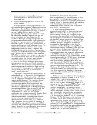 •   a user can receive redirected cookies, e.g.,                      Nevertheless, newsgrou ps m ay contain
    from pop-up ads in which the user is not                          convincing evidence of the distribution of child
    interested; and                                                   pornograph y where targets post images to
                                                                      newsgroups. Like e-mail, "sent items" may reflect
•   most child pornography Web sites do not                           images posted by the target, which will match up
    create cookies.                                                   with the same postings received by the
     Newsgroups are another popular method for                        newsgroups server, creating clear evidence of
accessing child pornography. Newsgroups consist                       distribution via newsgroups.
of a protocol that facilitates the distribution of text                    A more sophisticated means of
and images relating to a specific topic of interest,                  communication is IRC, or "Internet relay chat."
such as cooking, hockey, and even child                               IRCs are real-time chat rooms organized by
pornograph y. Newsgroups are similar to e-mail,                       specific subject matter. IRC channels or chat
except that the messages are sent to a specific                       rooms exist that are utilized by offenders for the
topic, rather than to a specific person. To                           specific purpose of advertising and trading child
determine if a target is using newsgroups, the                        pornograph y. These individ uals typically create
forensic examiner should look for programs that                       "rules" associated with the use of their files, for
facilitate newsgroups access, such as Outlook,                        example, requiring the upload of one file in
Outlook Express, or Netscape Communicator, or                         exchange for the download of two files. To
commercial programs such as Forte's Agent. The                        determine whether the target is using IRC, the
examiner should also determine from which                             exam iner should look for an IRC client software
newsgroups' server the target's computer was                          program from a third-party provider, such as
configured to access newsgroups. Newsgroups                           MIRC , because Microsoft and Netscape do not
access is usually bundled as a service through the                    sell these programs. IRC programs are coupled
user's Internet service provider (ISP), but many                      with FTP file-servers, which allow for the
ISPs filter or lim it access to sexual newsgroups. In                 simultaneous transfer of files. For example, MIRC
such circumstances, there may be configuration                        is usually coupled with FTP file server directories
settings to reflect that the user is accessing a                      such as Panzer and Sphere, which rely on
commercial newsgroups provider, such as                               configuration files associated with MIRC to
EZN ews, which offers unlimited or unfiltered                         function properly. The FTP file server directory
new sgrou ps access for a fee. If su ch activity is                   will contain all of the child pornography images
identified, the case agent can verify commercial                      that the target has sent or received via IRC. The
newsgroups access by employing legal process,                         file server directory will also contain
for example, by checking credit card statements                       configu ration files and settings for those visitors
and recent billing activity, to determine the                         who have conn ected to the target's file server,
target's length of service.                                           which can often result in spin-off investigations of
     The target's configuration file will show if he                  other individuals.
subscribes to any of the roughly 30,000 existing                           Offenders may also obtain child pornography
newsgroup s. The target's newsgroup s software                        through peer-to-peer file sharing, or "P2P." P2P
will be configured to download and store images                       software allows individ ual computers to
in a particular directory. The exam iner shou ld                      communicate with one another directly in real-
confirm that this configuration matches the                           time in order to share files without the use of a
directory from which child pornography was                            central server. The presence of P2P software such
recovered. If it does, this provides additional                       as KaZaA, Morpheus, Limewire, Winmx,
evidence to support receipt of child pornography                      Blubster, and KaZaA Lite may indicate the
through newsgroups. If not, it suggests that the                      target's use of P2P file sharing. The examiner
target is getting his child pornography from                          should analyze the target's "shared folder," which
another source. Finally, the newsgroups                               may contain files received by the target and/or
application may contain log records showing dates                     files placed there by the target for distribution.
and times when files were received. Most                              P2P investigations, however, can be challenging.
newsgroups software automatically schedules                           Because P2P file sharing occurs in real-time with
receipt of newsgroups commun ications on                              no central server, there are no log records to
specific dates at specific times, e.g., 3:00 a.m.                     indicate previous activity. It is also difficult to
every Saturd ay, and downloads all m essages in                       show a target's knowledge simply based on the
subscribed newsgroups. Prosecutors should be                          presence of child pornography in his shared folder
cautioned that such a configuration can negatively                    because last modified and last accessed dates may
impact the ability to prove knowing possession or                     be altered by virus scanning and indexing
receipt because it occurs automatically.                              software, such as Microsoft Fast-Find.

M A R C H 2004                         U N IT E D S T AT E S A T TO R N E YS '   B UL LET IN                            27
 