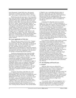 most frequently visited Web sites, they perm it                    it illegal to use a misleading domain name to
advertisers to display sexually explicit "banner                   deceive a minor into viewing m aterial that is
ads" that occupy a small portion of the web page.                  harmful. (The Child Obscenity and Exploitation
                                                                   Section (CEOS ) has issued guidance for
     Marketin g and sales practices of pornograph ic               Un ited States A ttorneys' Offices describing this
Web sites also differ widely. Many magazines and                   law and its application, which is available on
video producers have established Web sites as an                   US AB ook).
adjunct to, and sales vehicle for, their hard copy
products. Other Web sites attract business through                      Forfeiture for obscenity cases is covered
the use of "spam" (unsolicited bulk e-mail), or                    under 18 U .S.C . § 1467. Criminal forfeiture is
they may trick cu stomers, including children, into                authorized under this section, but civil forfeiture is
visiting their sites through the use of common                     not. The following is subject to forfeiture under
misspellings of otherw ise inn ocuous dom ain                      § 1467: (1) any obscene material produced,
nam es. Frequ ently, W eb sites place terms likely to              transported, mailed, shipped, or received; (2) any
be entered into search engines (such as                            real or personal prop erty constituting or traceable
Google.com) in "metatags," codes stored in the                     to gross profits or other proceeds; and (3) any real
web page but invisible to the user. These terms                    or personal property that facilitates the offense.
cause the search engines, which periodically index                 Facilitating property is subject to forfeiture if the
Web sites, to falsely identify the pornographic                    court, in its discretion, determines the property
Web site as one responsive to the user's innocuous                 should be forfeited, taking into consideration the
search request.                                                    nature, scope, and proportionality of the use of the
                                                                   property in the offense. Id.
III. Laws app licable to W eb sites
                                                                        It is critical to consider using seizure warrants
     Most of the provisions of 18 U.S.C. Chapter                   and orders to seize bank accounts and funds
71, created in response to the brick-and-mortar                    associated with the illegal enterprise. As in any
obscenity trade, are fully applicable to web-based                 "white collar" investigation, money that is
obscenity cases. Those laws include 18 U.S.C.                      potentially forfeitable should be seized at the time
§§ 1461 (mailing obscene matter), 1462                             of indictment or arrest to avoid potential disposal
(importation or transportation of obscene m atters),               of proceeds of the crime by the target of the
1465 (transportation of obscene matters for sale or                investigation. In addition, if p roperty was used to
distribution), and 1466 (engaging in the business                  facilitate the crime, it should be seized for
of selling or transferring obscene m atter).                       forfeiture pending conviction so that the target
    Numerous prosecutions have been brought                        does not dispose of it. Furthermore, plea
against persons distributing obscenity through                     agreements should address forfeiture where
computers. In United States v. Thomas, 74 F.3d                     possible, including forfeiture of the domain name
701 (6th Cir. 1996), a case involving a                            itself and related ownership interests in and
commercial computer "bulletin board," the Sixth                    related to the Web site, as well as forfeiture of any
Circuit specifically rejected the defendants'                      and all property and equipment used to facilitate
arguments that 18 U.S .C. § 1465 did not apply to                  the offenses.
intangible objects such as compu ter image files,                  IV. Investigating web-based cases
and that C ongress had not intended to regulate
computer transmissions. Subsequent to this                         A. T argets
decision, Congress amended 18 U.S.C. §§ 1462                           Obscene W eb sites are referred for
and 1465 specifically to prohibit the use of an                    prosecution from a variety of sources. These
"interactive computer service" to distribute                       include, among others, citizen complaints
obscenity.                                                         registered with private groups such as
     Congress' frustration with Web sites with                     ObscenityCrimes.org and the National Center for
nam es calculated to m islead Internet users to                    Missing and Exploited Children, or those sent
pornographic Web sites (such as whitehouse.com)                    directly to U.S. Attorneys' Offices. Leads are also
led to the passage of 18 U.S.C. § 2252B in the                     developed by law enforcement and the Criminal
PR OT EC T A ct. This provision, enacted on A pril                 Division's Child Exploitation and Ob scenity
30, 2003, creates two related crimes for the                       Section, and particularly its High Tech
misleading use of a domain name (a W eb site's                     Investigative U nit.
"address" that a user enters into a Web browser).                      It is crucial, early in the investigation, for a
The first criminalizes the knowing use of a                        law enforcement agent to visit the W eb site in
misleading domain name to deceive any person                       question and preserve its publicly-accessible
into viewing obscene material. The second makes                    content using a tool such as Teleport Pro or

2                                     U N IT E D S T AT E S A T TO R N E YS ' B UL LET IN                    M A R C H 2004
 