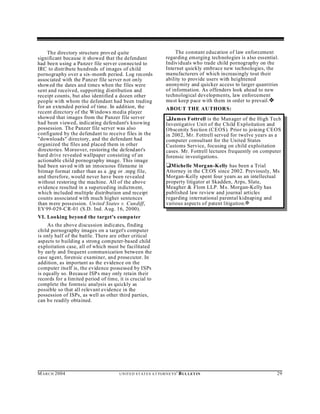 The directory structure proved quite                                  The constant education of law enforcement
significant because it showed that the defendant                     regarding emerging technologies is also essential.
had been using a Panzer file server con nected to                    Individuals who trade child pornography on the
IRC to distribute hundreds of images of child                        Internet quickly embrace new technologies, the
pornography over a six-month period. Log records                     manufacturers of which increasingly tout their
associated with the Panzer file server not only                      ability to provide users with heightened
showed the dates and times when the files were                       anonymity and quicker access to larger quantities
sent and received, supporting distribution and                       of information. As offenders look ahead to new
receipt counts, but also identified a dozen other                    technological developments, law enforcement
people with whom the defendant had been trading                      must keep pace with them in order to prevail. ˜
for an extended period of time. In addition, the                     ABOU T THE AU THOR S:
recent directory of the Windows media player
showed that images from the Panzer file server                       ‘James Fottrell is the Manager of the High Tech
had been viewed, indicating defendant's knowing                      Investigative Unit of the Child Exploitation and
possession. The Panzer file server was also                          Obscenity Section (CEOS). Prior to joining CEOS
configured by the defendant to receive files in the                  in 2002, Mr. Fottrell served for twelve years as a
"downloads" directory, and the defendant had                         computer consultant for the United States
organized the files and placed them in other                         Customs Service, focusing on child exploitation
directories. M oreover, restoring the defend ant's                   cases. Mr. Fottrell lectures frequently on computer
hard drive revealed wallpaper consisting of an                       forensic investigations.
actionable child pornography image. This image
had been saved w ith an innocuous filename in                        ‘ Michelle M organ-Kelly has been a Trial
bitmap format rather than as a .jpg or .mpg file,                    Attorney in the CE OS since 2002. Previously, Ms.
and therefore, would never have been revealed                        Morgan-Kelly spent four years as an intellectual
without restoring the machine. All of the above                      property litigator at Skadden, Arps, Slate,
evidence resulted in a sup erced ing indictm ent,                    Meagher & Flom LLP. M s. Morgan-Kelly has
which included multiple distribution and receipt                     published law review and journal articles
counts associated with much higher sentences                         regarding international parental kidnaping and
than m ere possession. Un ited States v. Cundiff,                    various aspects of patent litigation.a
EV 99-029-C R-01 (S.D. Ind. Aug. 16, 2000).
VI. Looking beyon d the target's compu ter
     As the above discussion indicates, finding
child pornography images on a target's computer
is only half of the battle. There are other critical
aspects to b uilding a strong com puter-based child
exploitation case, all of which must be facilitated
by early and frequent communication between the
case agent, forensic examiner, and prosecutor. In
addition, as important as the evidence on the
computer itself is, the evidence possessed by ISPs
is equ ally so. Because ISP s may only retain their
records for a limited period of time, it is crucial to
complete the forensic analysis as quickly as
possible so that all relevant evidence in the
possession of ISPs, as well as other third parties,
can be readily obtained.




M A R C H 2004                        U N IT E D S T AT E S A T TO R N E YS '   B UL LET IN                           29
 