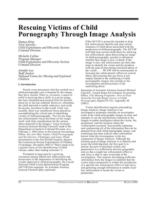 Rescuing Victims of Child
Pornography Through Image Analysis
Damon King                                                            [T]h e NCV IP is primarily intended to help
Trial Attorney                                                        law enforcement identify and stop current
Child Exploitation and Obscenity Section                              instances of child abuse associated with the
Criminal Division                                                     production of child pornography. T he NCV IP
                                                                      will help stop current child abuse by allowing
                                                                      law enforcement, upon discovering an image
Michelle Collins                                                      of child pornography, quickly to determine
Program Manager                                                       whether that image is new or dated. If the
Child Exploitation and Obscenity Section                              image is new, law enforcement can then take
Criminal Division                                                     steps to identify the victim and the producer
                                                                      with the goal of preventing continued abuse of
Jennifer Lee                                                          the victim. . . . NC VIP will be instrumental in
Staff Analyst                                                         focusing law enforcement's efforts on current
National Center for Missing and Exploited                             abuse and ensuring that our focus is not
Children                                                              simp ly limited to the trafficking of child
                                                                      pornographic images, but extends to the
I. Introduction                                                       investigation and prosecution of the
                                                                      und erlying abuse.
     Nearly every prosecutor who has worked on a                Statement of Assistant Attorney General Michael
child pornography case is haunted by the images                 Chertoff , United States Government Accounting
they have viewed. There is, of course, a sense of               Office, File Sharing Program s: Peer-to-Peer
relief in knowing that a child, in a given image,               Networks Provide R eady Access to Child
has been identified and rescued from the horrific               Pornography, Report 03-351, Appendix III
abuse he or she has suffered. However, oftentimes               (200 3).
the child depicted is totally unkn own, and could
be anyone, anywhere in the w orld. Until very                        Victim identification requires painstaking
recently, there was insufficient focus placed on                Image Analysis. Image Analysis is an
accomplishing the critical task of identifying                  investigative technique whereby an investigator
victims of child pornography. "For far too long,                looks at the child pornography images at issue and
law enforcement's focus has been on the image                   attempts to use the information contained in the
itself–with little consideration for the serious                images to gather intelligence about the victim, the
abuse depicted in the images," wrote Assistant                  perpetrator, and the location where the
Attorney General Michael Chertoff, head of the                  victimization occurred. Successfully capturing
Department of Justice's Criminal Division, in a                 and synthesizing all of the information that can be
February 3, 2003 letter to the General Accounting               gleaned from each child pornography image, and
Office. See also Max Taylor, Child Pornography                  combining that data with all other information
and the Internet: Challenges and Gaps, Panel                    known from the investigation, is the key
presentation to the 2nd World Congress Against                  component of Image Analysis. Although the
the Comm ercial Sexual Exploitation of Children                 ultimate goal of Image Analysis is to identify and
(Yokohama, December 2001) ("There needs to be                   locate the child depicted, the first goal is to
a greater focus on the identification of child                  narrow the pool of potential victims and
victims, rather than trading n etworks.").                      perp etrators to a sufficiently discrete geographic
                                                                area so that a single law enforcement office or
     Prompted in large part by a growing                        task force is able to take ownership of the
consensus among federal law enforcement and                     investigation. This requires developing sufficient
prosecutors of the importance of identifying the                information from the images to establish that the
victims depicted in child pornography, the crucial              victim and/or perpetrator is within the jurisdiction
National Child Victim Identification Program                    of a specific law enforcement office or task force,
(NCV IP) has emerged. As Assistant Attorney                     and garnering enough information to enable local
General Chertoff aptly explained:                               law enforcement to locate the victim or
                                                                perpetrator.


30                                 U N IT E D S T AT E S A T TO R N E YS ' B UL LET IN                   M A R C H 2004
 