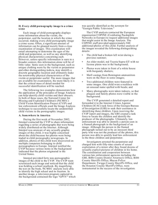 II. Every child porn ograp hy image is a crim e                     was quickly identified as the acronym for
scene                                                               "Georgia Public T elevision."
      Each image of child pornography displays                           The CVIP analysts contacted the European
some information about the victim, the                              organization C OP INE (Combating Paedop hile
perpetrator, and the location in which the crime                    Networks in Europe) to request additional images
occurred, making every child pornography image                      that might assist in the Image Analysis. The
a crime scene. Often, a significant amount of                       COPINE staff provided approximately 940
information can be gleaned merely from a close                      additional photos of this child. Further analysis of
examination of images. This examination will                        the images revealed the following distinguishing
entail attempting to determine the ages of the                      details:
child and perpetrator, as well as any identifying                   •     The child had a broken left wrist during a
physical characteristics concerning each.                                 previou s summer;
However, unless specific information is seen in a
broader context, this information alone will be of                  •     An older model, red Toyota Supra GT with no
little value. Items seen in the background, such as                       license plates was in the background;
unique clothing worn by the victim or perpetrator                   •     Photos were taken in front of a white house
and other distinguishing indicia, may identify a                          with burgundy shutters;
discrete geographic location and ultimately make
the noteworthy physical characteristics of the                      •     Shell casings from Remington amm unition
victim or perpetrator useful. The more images that                        were on the floor in some images;
are available for ex amination, the more likely it is               •     Tw o additional children were featured in
that the critical mass of detail needed for                               some images. On e child wore a necklace with
successful identification will be reached.                                an unusual name spelled with beads; and
    The following two examples demonstrate how                      •     Many photographs were taken indoors, so that
the application of the principles of Image A nalysis                      plaques and family photos were visible in the
can help iden tify child victims and their abusers.                       background.
In both of these cases, the National Center for
Missing and Exploited Children's (NCMEC)                                 The CVIP generated a detailed report and
Child Victim Identification Project (CVIP) and                      forwarded it to the Internet Crimes A gainst
law enforcement officials used the Image A nalysis                  Children (ICAC) task force of the Georgia Bureau
technique to successfully locate the unidentified                   of Investigation (G BI) to seek their assistance in
child victims in the pornographic images.                           identifying these children. Upon receiving the
                                                                    CV IP report and images, the GBI created a task
A. Som ewhere in Am erica                                           force to locate the children and identify the
    During the first week of November 2002,                         producer of the photographs. Ultimately, law
Interpol contacted the CVIP to share information                    enforcement w as able to identify a person seen in
regarding a series of photographs that were being                   a framed photograph in the background of an
widely distributed on the Internet. Although                        image. Although the person in the framed
Interpol was un aware of any sexually graphic                       photograph turned out to be an innocent third
images of this child, it was highly concerned                       party who w as not the producer of the photos, this
about the child because her photos were being                       person was able to quickly lead law enforcement
traded in child pornography newsgroups. In                          to the three children and perpetrator.
addition, photos of this child were discovered on                        Investigators arrested the perpetrator and
multiple computers belonging to child                               charged him with fifty-nine counts of sexual
pornographers in Europe. Interpol notified the                      exploitation of a minor after they found dozens of
CVIP because various items in the background                        sexually explicit pictures of children in his home.
indicated that the photos originated in the                         The coordination and cooperation between
United States.                                                      various law enforcement agencies including the
     Interpol provided forty non-pornographic                       GBI, Bibb County District Attorney's Office, Bibb
images of the child to the CV IP. The CVIP team                     County Sheriff's Office, Macon P olice
scrutinized each im age and noticed that the child                  Department, Twiggs County Sheriff's Office, and
was holding a school yearbook. By magnifying                        the Houston Cou nty Sheriff's Office, were
the text on the book, NC MEC analysts were able                     instrumental in the success of the investigation.
to identify the high school and its location. In
another im age, a television program captured in
the background contained the logo "GPTV" which


M A R C H 2004                       U N IT E D S T AT E S A T TO R N E YS '   B UL LET IN                              31
 