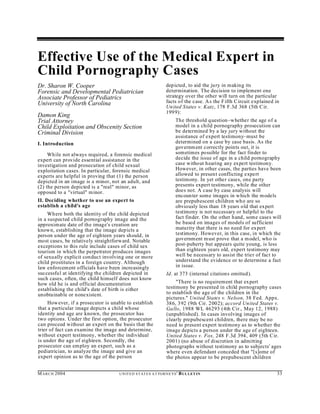 Effective Use of the Medical Expert in
Child Pornography Cases
Dr. Sharon W. Cooper                                                depicted, to aid the ju ry in making its
Forensic and Developmental Pediatrician                             determination. The decision to implement one
Associate Professor of Pediatrics                                   strategy over the other will turn on the particular
University of North Carolina                                        facts of the case. A s the F ifth Circuit explained in
                                                                    Un ited States v. Katz, 178 F.3d 368 (5th C ir.
                                                                    199 9):
Damon King
Trial Attorney                                                            The threshold question–whether the age of a
Child Exploitation and Obscenity Section                                  model in a child pornography prosecution can
Criminal Division                                                         be determined by a lay jury without the
                                                                          assistance of expert testimony–must be
I. Introduction                                                           determined on a case by case basis. As the
                                                                          governm ent correctly points out, it is
     Wh ile not always required, a forensic medical                       sometimes possible for the fact finder to
expert can provide essential assistance in the                            decide the issue of age in a child pornography
investigation and prosecution of child sexual                             case without hearing any expert testimony.
exploitation cases. In particular, forensic medical                       However, in other cases, the parties have been
experts are helpful in proving that (1) the person                        allowed to present conflicting expert
depicted in an image is a minor, not an adult, and                        testimony. In yet other cases, one party
(2) the person depicted is a "real" minor, as                             presents expert testimony, while the other
opposed to a "virtual" minor.                                             does not. A case by case analysis will
                                                                          encoun ter som e images in which the m odels
II. Deciding whether to use an expert to                                  are prepubescent children wh o are so
establish a child's age                                                   obviously less than 18 years old that expert
     Wh ere both the identity of the child depicted                       testimony is not necessary or helpful to the
in a suspected child pornography image and the                            fact finder. On the other hand, some cases will
approximate date of the image's creation are                              be based on images of models of sufficient
known, establishing that the image depicts a                              maturity that there is no need for ex pert
person under the age of eighteen years should , in                        testimony. However, in this case, in which the
most cases, be relatively straightforward. Notable                        governm ent m ust prove that a m odel, who is
exceptions to this rule include cases of child sex                        post-puberty but appears quite young, is less
tourism in which the perpetrator produces images                          than eighteen years old, expert testimony may
of sexually explicit conduct involving one or more                        well be necessary to assist the trier of fact to
child prostitutes in a foreign country. Although                          understand the evidence or to determine a fact
law enforcement officials have been increasingly                          in issue.
successfu l at iden tifying the children depicted in                Id. at 373 (internal citations omitted).
such cases, often, the child himself does not know
how old he is and official documentation                                 "There is no requirement that expert
establishing the child's date of birth is either                    testimony be presented in child pornography cases
unobtainable or nonexistent.                                        to establish the age of the children in the
                                                                    pictures." United States v. Nelson, 38 Fed. Appx.
     How ever, if a prosecutor is unable to establish               386, 392 (9th Cir. 2002); accord Un ited States v.
that a particular image depicts a child whose                       Ga llo, 1988 WL 46293 (4th Cir., May 12, 1988)
identity and age are known, the prosecutor has                      (unpublished). In cases involving images of
two options. Under the first option, the prosecutor                 clearly prepubescent children, there may be no
can proceed without an expert on the basis that the                 need to present expert testimony as to whether the
trier of fact can examine the image and determine,                  image depicts a person under the age of eighteen.
without expert testimony, whether the individual                    United States v. Fox, 248 F.3d 394, 409 (5th C ir.
is under the age of eighteen. Secondly, the                         2001) (no abuse of discretion in admitting
prosecutor can em ploy an expert, such as a                         photographs without testimony as to subjects' ages
pediatrician, to analyze the image and give an                      where even defendant conceded that "[s]ome of
expert opinion as to the age of the person                          the photos appear to be prepubescent children


M A R C H 2004                       U N IT E D S T AT E S A T TO R N E YS '   B UL LET IN                               33
 
