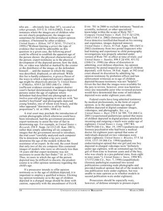 who are. . . obviously less than 18"), vacated on                E VID . 701 in 2000 to exclude testimony "based on
other grounds, 535 U .S. 1014 (2002). Even in                    scientific, technical, or other specialized
instances where the images are of children who                   know ledge w ithin the scope of Rule 702 ."
are not clearly prepubescent, the images can                     Comp are Un ited States v. Hall, 312 F.3d 1250,
sometimes be introduced without expert opinion                   1260 (11th C ir. 2002) (Innocen t Images Task
evidence, if bolstered by other evidence.                        Force detective testified that based on his training
United States v. Hilton, 167 F.3d 61, 75 (1st C ir.              and experience, images depicted minors);
1999) ("W ithout limiting a priori the type of                   Un ited States v. Davis, 41 Fed. Appx . 566 (3d C ir.
evidence that would be admissible on this                        2002) (testimony from two postal inspectors who
question in a given case, the following proof                    had training and experience in child pornography
could be offered to establish the apparent age of                investigations was properly admitted under
the person shown: the physical characteristics of                version of R ule 701 in effect at time of trial); and
the person; expert testimony as to the physical                  United States v. Stanley, 896 F.2d 450, 451-52
development of the depicted person; how the disk,                (10th Cir. 1990) (no abuse of discretion in
file, or video was labeled or marked by the creator              admitting, over defense objection, lay opinion
or the distributor of the image, or the defendant                testimony by postal inspector as to age of children
himself. . . and the manner in which the image                   depicted); with Nelson, 38 Fed. Appx. at 392 (trial
was described, displayed, or advertised. While                   court abused its discretion by admitting lay
this list is hardly exhaustive, it gives a flavor of             opinion testimony by probation officer and law
the ways in which a depicted person's apparent                   enforcement witnesses as to age of children
age m ight be objectively proven."); United States               depicted because testimony was not "helpful."
v. O'Malley, 854 F.2d 1085 (8th Cir. 1988)                       Given the fact that the images were available for
(sufficient evidence existed to support district                 the jury to review, however, error was harm less
court's factual determination that images depicted               since any reasonable juror who reviewed pictures
persons und er the age of eighteen where                         would have determined that some of individu als
defendant had described one photograph as a                      depicted were under eighteen years old).
twelve-year-old girl engaging in oral sex with "her                   Federal courts have long admitted testimony
mother's boyfriend" and photographs depicted                     by medical professionals, in the form of expert
young females, one of whom wore braces, and the                  opinion, as to the approximate age range of
other appeared "dim inutive in all her bodily                    children depicted in digital computer images,
proportions"). Id. at 1086, 1088 n.3.                            videotap es, and photograph s. See, e.g.,
     A trial court may preclude the introduction of              United States v. Rayl, 270 F.3d 709, 714 (8th C ir.
certain photographs which otherwise could have                   2001) (experienced pediatrician opined that many
been introduced, had the government presented                    of children depicted in digital pictures attached to
expert testimony to assist the trier of fact in                  incoming and outgoing e-mails were under age of
determining age. For example, in United States v.                eighteen); United States v. Long, 1997 WL
Riccardi, 258 F. Su pp. 2d 1212 (D . Kan. 2003),                 130079 (6th Cir., Mar. 19, 1997) (pediatrician and
rather than simply admitting all six computer                    forensic psychiatrist who had been a medical
images that the government moved to introduce,                   doctor for eighteen years opined that some of
the trial court "carefully analyzed each computer                individuals depicted on two videotap es were
file to determine w hether a lay jury could                      under eighteen); United States v. Broyles, 37 F.3d
determine the age of the models without the                      1314, 1317-18 (8th Cir. 1994) (pediatric
assistance of an expert. In the end, the court found             endocrinologist opined that one girl and one boy
that only two of the six computer files contained                depicted in charged videotape were "definitely
images of models who were so obviously less than                 under age eighteen, with an estimated age for the
18 years old that expert testimony was not                       girl of from nine to fourteen years and of the boy,
necessary to assist the fact finder." Id. at 1219.               who was clearly in a pre-pubertal state, from eight
Thus, in cases in which the age of the person                    to nine years."); United States v. Snow, 1990 WL
depicted may be difficult to discern, the prudent                171572 (6th Cir., Nov. 7, 1990) (unpublished)
course is to offer opinion testimony regarding the               (forensic pathologist examined two seized
child's age.                                                     publications containing nude photographs and
                                                                 provided medical opinion that all of the m odels in
     If a prosecutor intends to offer opinion                    one publication were under eighteen, but was
testimony as to the age of children depicted, it is              unable to state opinion as to whether models in
important to employ a qualified witness. Eliciting               second publication w ere under eighteen).
lay opinion testimony as to the age of children
depicted in a ch arged image should be done with                    Prosecutors should be especially wary,
caution, especially with the amendment of F ED R.                however, of defense attempts to present expert

34                                  U N IT E D S T AT E S A T TO R N E YS ' B UL LET IN                  M A R C H 2004
 