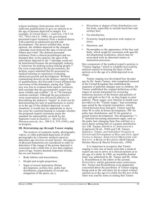 witness testimony from persons who lack                            •     Hirsuitism or degree of hair distribution over
sufficient qualifications to give an opinion as to                       the body, especially to include facial hair and
the age of persons depicted in images. For                               axillary hair;
example, in United States v. Anderton, 136 F.3d                    •     Fat distribution;
747, 750 (11th Cir. 1998), the government
presented expert testimony from a medical doctor                   •     Extremity length proportion with respect to
with expertise in adolescent growth and                                  torso;
development. The doctor testified that, in her                     •     Dentition; and
opinion, the children depicted in the charged
videotape were between the ages of eleven and                      •     Dysmorphia or the appearance of the face and
fifteen and a half. The defense presented                                bod y, which m ight be consistent with specific
testimony from a clinical psychologist and sex                           developmental syndromes, which may be
therapist that, in his opinion, the ages of the                          associated with an abnormal stature or
individuals depicted in the "videotape could not                         maturation processes.
be determined because the pornography industry                     On e com pon ent of the m edical expert's analysis is
is 'notorious for picking youn g looking people.'"                 "Tanner staging," which is a helpful tool used by
On cross examination by the government, the                        medical experts in forming the basis of their
defense expert admitted that he possessed no                       opinion as to the age of a child depicted in an
medical training or experience evaluating                          image.
adolescent growth and development. Without
commenting directly on the defense expert's lack                        Tanner staging was developed four decades
of qualifications, the Eleventh Circuit affirmed the               ago by Dr. James Tanner, who completed research
conviction of the defendant, stating that "[t]he                   in the United Kingdom that established the
jury was free to evaluate both experts' testimony                  sequence of pubertal changes seen in children. Dr.
and conclude that the government's expert was                      Tanner established the original definitions of the
more reliable and credible." Id. at 750 (internal                  stages of sexual maturation by reviewing
citations omitted). A lthough the governm ent's                    numerous pictures of the breasts and genitals of
cross-exam ination was obviously effective in                      boys and girls in the U.K. as they began to enter
discrediting the defense's "expert" in Anderton by                 pub erty. These stages, now familiar to health care
demonstrating his lack of qualifications to testify                providers as the "Tanner stages," had correlating
as to the age of the children depicted, in such                    ages noted by the original researchers, which
situations, it would also be appropriate to move                   varied between boys and girls. Tanner used the
the court for a pretrial hearing to consider whether               letter 'B' to refer to breast development, 'PH' for
the proposed expert's testimony meets the                          pubic hair distribution, and 'G' for genital or
standard for admissibility set forth by the                        gonad (testes) development. The designations "1-
Supreme Court in Daubert v. Merrell Dow                            5" denoted increasing maturation signs, such as
Pharm aceuticals, Inc., 509 U.S. 579 (1993), and                   the pubic hair changing from fine soft hair to a
its progeny.                                                       more dense curling hair of a greater distribution.
                                                                   See J.M. Tanner, G ROWTH AT A DOLESCENCE
III. Determining age through Tanner staging                        (Lippincott 2d ed., 1969) and J.M. Tanner,
    The an alysis of computer media, photographs,                  Sequence, Tempo, and Individual Variation in
videos, or other published depictions of child                     Grow th and Development of Boys and Girls Aged
pornograph y by a forensic medical expert to                       Twelve to Sixteen, A DOLESCENT B EHAVIOR AND
determine age involves several factors. All aspects                S OCIETY: A B OOK OF R EADINGS (Rolf Eduard,
of ph ysical maturation are con sidered in order to                Helmut Mu uss & Harriet Porton eds., 1998).
determine if the image of the person depicted is                        It is important to recognize that Tanner
consistent with a child who is less than eighteen                  staging is only one of many tools that a medical
years of age. Factors deemed important include,                    expert can use to arrive at a clinical opinion as to
but are not limited to:                                            the age of a child. In 1998, an inartfully drafted
•   Body habitus and musculature;                                  letter was submitted by Dr. Tanner and Dr. Arlan
                                                                   L. Rosenbloom to the editor of the journal,
•   Height and weight proportion;                                  P EDIATRICS , wh ich generated som e controversy.
•   Signs of sexual maturation (breast                             Drs. Tanner and Rosenbloom were apparently
    development, axillary hair, pubic hair                         concerned about the possibility of Tanner staging
    distribution, pigmentation of scrotal sac,                     being used as the sole basis for an expert witness'
    elongation of the penis, etc.);                                opinion as to the age of a child, but the text of the
                                                                   letter was read by some as stating that Tanner


M A R C H 2004                      U N IT E D S T AT E S A T TO R N E YS '   B UL LET IN                              35
 