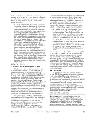 that a medical expert will utilize in forming an                    Circuit held that the government was not required
opinion as to the age of a child depicted, and that                 to present expert testimony from a photography
the reliability of the expert's testimony should be                 expert to negate speculation by the defense that
based on other groun ds as well. As the court                       the charged images may have been "doctored" or
stated in Pollard:                                                  prepared from composites. The court also noted
                                                                    that during the direct examination of the
    It is manifest from Dr. Woodling's testimony                    pediatrician, the following exchange took place,
    that he did utilize the Tanner scale in helping                 which would also help negate such speculation:
    to formulate his expert opinion, but that was
    only one of a number of factors he took into                          Q[:] A nd w hy do you conclude that, Doctor?
    account when reaching his expert opinion. Dr.                         People can doctor photographs. People can
    Wood ling testified that he had treated                               alter photographs. Why do you conclude that
    thousands of young girls and young women,                             these are not altered photographs or perhaps
    he is a qualified forensic examining physician,                       composites of adult genitalia, let's say, with
    and he has worked and written extensively in                          children's torsos and arms and legs and heads?
    the area of sexual abuse of children. The                             A[:] Well, I think that that kind of
    United States Supreme Court ruled in Daubert                          conglomeration of parts, body parts, would be
    that in order for expert testimony to be                              very bizarre appearing, because of the
    admissible at trial, it must be both relevant                         differences in size, texture. The gestalt would
    and reliable. The "reliability" of the proposed                       be wrong; in other words, the total picture
    expert testimony was addressed by the                                 would not be of a normal human being, m ost
    Supreme Court by requiring that the expert be                         likely.
    properly qualified and possess valid scientific
    and/or technical knowledge. It is the opinion                   Id. at 1019; see also United States v. Bender, 290
    of the undersigned that the qualifications and                  F.3d 127 9, 1282 (11th C ir. 2002) (pediatrician
    the reliability of Dr. Wood ling's testimony has                testified that "photographs appeared to portray
    been properly established, and his testimony                    real children"); Un ited States v. Vig, 167 F.3d
    is properly reliable to be introd uced into                     443, 449-50 (8th Cir. 1999) (jury could infer from
    evidence pursuant to Rule 702, Federal Rules                    images and pediatrician's testimony that children
    of Evidence.                                                    depicted were real). Nolan therefore suggests that
                                                                    pediatricians, if called to testify about the ages of
Pollard at 1123-24.                                                 children depicted, can help the government rebut
V. Proving that a child depicted is real                            unsubstantiated claims of computer-generated or
                                                                    composite images.
     The Supreme Court's decision in Ashcroft v.
Free Speech Coalition, 535 U.S. 234 (2002),                         VI. Conclusion
made clear that the government must prove                               In appropriate cases, the forensic medical
beyond a reasonable doubt that the image depicts                    expert can greatly enhance the investigation and
a "real" child. There had been much discussion                      prosecution of child pornography cases. The
regarding the methods by which the government                       expert's knowledge of childhood growth and
can meet this burden, particularly given the                        development can significantly augment the skill of
prospect that defendants could allege that an                       those who analyze images to determine if they are
image might be of a "virtual" child, created out of                 consistent with children younger than a certain
whole cloth by digital imaging software and                         age. Furthermore, the forensic medical
indistinguishable from a real child, despite the fact               practitioner can provide important expert witness
that no such image has ever been seen to date. The                  assistance w ith regard to whether real children are
method s that prosecutors can use to prove that a                   depicted in the images at issue in child
child is real are discu ssed in a separate article in               pornography prosecutions. ˜
this issue. In conjunction with these methods,
testimony from a pediatrician may be helpfu l.                      ABOUT THE AUTHORS
    Testimony from a medical expert can be                          ‘Dr. Sharon W . Cooper is a Forensic and
potentially helpful in establishing that the images                 Develop mental Pediatrician and an A ssociate
in question are of real children by eliminating                     Professor of Pediatrics at the University of North
defense-posited hypotheticals, such as the                          Carolina's School of Medicine in Chapel Hill,
proposition that the images at issue might be                       North Carolina. Sh e has testified as an expert
composite images prepared w ith adult                               witness in more than 150 cases in federal, state,
pornography. For example, in United States v.
Nolan, 818 F.2d 1015 (1st Cir. 1987), the First


M A R C H 2004                       U N IT E D S T AT E S A T TO R N E YS '   B UL LET IN                             39
 