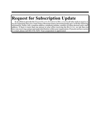 Request for Subscription Update
    In an effort to provide the UNITED STATES ATTORNEYS' BULLETIN to all who wish to receive it,
we are requesting that you e-mail Nancy Bowman (nancy.bowman@usdoj.gov) with the following
information: Name, title, complete address, telephone number, number of copies desired, and e-mail
address. If there is more than one person in your office receiving the BULLETIN , we ask that you
have one receiving contact and make distribution within your organization. If you do not have access
to e-mail, please call 803-576-7659. Your cooperation is appreciated.
 