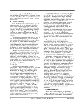 server is operating. Notably, Web sites selling                         Despite the challenges of searching the Web
obscene materials are frequently located in foreign                site's servers, they are potentially quite useful in
countries. If both the Web site and the webmaster                  investigating and prosecuting online obscenity.
are overseas, the case is unlikely to merit further                First, the server is likely to provide additional
investigation.                                                     evidence of both the content alleged to be obscene
                                                                   and the webm aster's use of the Internet to
B. Evidence gathering                                              distribute it. In addition, File Transfer Protocol
     With the Web site's content captured, and the                 (FTP) logs maintained by the web server can
registration and ISP of the Web site identified,                   provide useful information regarding the
investigators can proceed to place undercover                      webmaster's remote administration of the Web
purchases through the Web site and preserve the                    site, and the webmaster's transmission of
evidence. A software program su ch as Camtasia                     obscenity between the business location and the
can preserve the ordering process so that a ju ry                  server. However, the evidentiary opportunities
can view the images seen by the agent as they                      presented by the web server and the other
listen to the agent's description of the ordering                  computers cannot be exploited without obtaining
process.                                                           the assistance of computer forensic technicians
                                                                   familiar with duplicating and investigating Web
    The undercover purchases can then be used to                   sites.
gain insight into the subject's banking practices
and finances. Can celled checks or money orders                         Prosecutions will often require the
will provide the subject's bank and account                        governm ent to obtain search w arrants in
number, and undercover cred it card statements                     jurisdictions other than w here the prosecution is
can provide sim ilar information on the ultim ate                  venued. In these instances, the question will arise
recipient of the funds. Grand jury subpoenas                       as to which community standard the reviewing
directed at the subject's financial institutions will              magistrate should apply in evaluating probable
provide access to the subject's account records.                   cause. The magistrate may inquire whether he or
                                                                   she should apply the community standards of the
    The full range of investigative techniques                     jurisdiction where the business is located and
employed in other criminal cases is also useful in                 where the search warrant will be executed or of
Web site obscenity investigations. These include                   the community where the case will be prosecuted.
mail covers, surveillance of businesses and
residences, and interviews of witnesses such as                         This issue was addressed in United States v.
former employees. Althou gh W eb site cases begin                  Levinson, 991 F.2d 508 (9th Cir. 1993). The
in cyberspace, they mu st, in the end, result in real-             district court held that the commu nity standards of
world investigations of individuals and the                        the district in w hich the alleged obscene materials
businesses they operate.                                           are located, which in this case was Los Angeles,
                                                                   generally govern a probable cause determination.
C. Searches                                                        However, where the government expresses an
     The final investigative step typically                        intent to prosecute in a different jurisdiction, the
employed in a Web site obscenity case is to search                 community standard s of that district should
the business, residence, and computers of the                      control. Because the governm ent intended to
webmasters. As in any case, the investigative                      prosecute in Las Vegas, the district court found
agent prepares an affidavit describing the                         that probable cause did not exist because the
investigation to date and the locations to be                      governm ent had not proven the community
searched. When either a computer server, or                        standard s of that district. The N inth Circuit
personal computers at the enterprise's physical                    reversed, holding that the district court could have
location (used for bookkeeping, e-mail, and                        applied the community standards of Los Angeles
remotely managing the Web site) are searched, the                  because the government could have prosecuted
affidavit should describe the nature of the search                 the case there. See also Multi-media Distributing
and assert that pre-publication materials, if any are              Co. v. United States, 836 F. Supp 606 (N.D. Ind.
found, will be protected under the Privacy                         1993) (district court where alleged obscene
Protection Act, 42 U.S.C. § 2000aa. This Act                       materials were located could make probable cause
forbids a government officer or employee, in                       determination based on that commun ity's
connection with the investigation of a criminal                    standards).
offense, from searching for or seizing any work                    V. Grand jury practice
product or documentary m aterials reasonably
believed to be intended for dissemination to the                        Most W eb site indictments are presented
public, a newspaper, book, broadcast, or other                     using a single agent who describes the results of
form of public communication.                                      the investigation. Although the grand jury may

4                                     U N IT E D S T AT E S A T TO R N E YS ' B UL LET IN                  M A R C H 2004
 