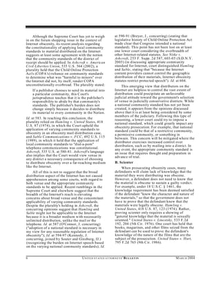 Although the Supreme Court has yet to weigh                   at 590-91 (Breyer, J., concurring) (stating that
in on the forum shopping issue in the context of                   legislative history of Child Online Protection Act
Internet obscenity, its recent analysis regarding                  made clear that Congress intended a national
the constitutionality of applying local community                  standard). This point has not been lost on at least
standards to material distributed on the Internet                  one lower court considering the overbreadth of
suggests at least some agreement with the notion                   other Internet-related statutes. See Nitke v.
that the commu nity standards of the district of                   Ash croft, 253 F. Supp. 2d 587, 603-05 (S.D.N.Y.
receipt should be applied. In Ashcroft v. American                 2003) (in discussing appropriate comm unity
Civil Liberties Union, 535 U.S. 564 (2002), a                      standard for Internet, court distinguished Hamling
plurality held that the Child Online Protection                    and Sable, stating that "because the Internet
Act's (COPA 's) reliance on community standards                    content providers cannot con trol the geograph ic
to determine what was "harmful to minors" over                     distribution of their materials, Internet obscenity
the Internet did not, by itself, render COPA                       statutes restrict protected speech"). Id. at 604.
unconstitutionally overbroad. The plurality stated:                     This emerging view that distributors on the
    If a publisher chooses to send its material into               Internet are helpless to control the vast extent of
    a particular commun ity, this C ourt's                         distribution could precipitate an unfavorable
    jurisprud ence teaches that it is the pub lisher's             judicial attitude toward the government's selection
    responsibility to abide by that com mun ity's                  of venue in ju dicially conservative districts. W hile
    standards. The publisher's burden does not                     a national community standard has not yet been
    change simp ly because it decid es to distribute               created, it appears from the opinions discussed
    its material to every community in the Nation.                 above that it is at least being considered by some
                                                                   members of the judiciary. Following this type of
Id. at 583. In reaching this conclusion, the                       reasoning, a lower court could try to impose a
plurality relied on Ham ling v. United States, 418                 national standard, which could greatly impact any
U.S. 87 (1974), in which the Court upheld the                      obscenity prosecution. For example, that national
application of varying community standard s to                     standard could be that of a restrictive commu nity,
obscenity in an obscenity mail distribution case,                  a permissive community, or something in
and Sable Communications v. FCC, 492 U.S. 115                      between. This concern will be mitigated where the
(1989), in which it held that the application of                   distributor exercises increased control over
local community standards to "dial-a-porn"                         distribution, such as by m ailing into a district. In
telephon e com munications was constitutional.                     any event, the appropriate community standard is
Ash croft, 535 U.S. at 580-81. Ash croft's language                an issue that requires thought and preparation in
also im plies that the Court would view venue in                   advance of trial.
any district a necessary consequence of choosing
to distribute obscenity over a far-reaching medium                 B. Scienter
like the Internet.                                                      When prosecuting obscenity cases, many
     All of this is not to suggest that the broad                  defendants will claim lack of knowledge that the
distribution aspect of the Internet has not caused                 material they were distributing was obscene.
apprehension am ong some courts, with regard to                    However, a defendant does not need to know that
both venue and the appropriate comm unity                          the m aterial is obscene to sustain a guilty verdict.
standards to be applied. Recent rumblings in the                   For example, under 18 U.S.C. § 1461, the
Supreme Court and elsewhere suggest that the                       knowledge requirement has been deemed satisfied
breadth of the Internet's reach is elevating                       if the defendant "knew the character and nature of
concerns about broad venue and the concomitant                     the materials," so that the government does not
applicability of varying comm unity standards.                     have to prove that the defendant knew that the
Despite the plurality's holding in Ash croft, the                  materials were legally obscene. Ham ling v.
concurring opinions suggest that Hamling and                       United States, 418 U.S. 87, 123 (1974 ). Rather,
Sable might not be applicable to the Internet                      proving scienter only requires a showing of
because it is a broader medium with necessarily                    "general kn owledge that the m aterial is sexually
unlimited distribution, unlike the mail or the                     oriented." United States v. Linestsky, 533 F.2d
telephone. Id. at 587 (O'Connor, J. concurring)                    192, 204 (5th Cir. 1976). One court has held that
("adoption of a national standard is necessary in                  books, magazines, and other films seized from the
my view for any reasonable regulation of Internet                  defend ant can be used to prove the defendant's
obscenity"); Id. at 594-97 (Kennedy, J.                            knowledge of the nature of the films that are the
concurring, joined b y Souter and Ginsburg, JJ.)                   subject of the prosecution. Un ited States v. Hurt,
(recognizing the burden on Internet speech based                   795 F.2d 765 (9th C ir. 1986).
on the varying national community standard s); Id.


6                                     U N IT E D S T AT E S A T TO R N E YS ' B UL LET IN                   M A R C H 2004
 