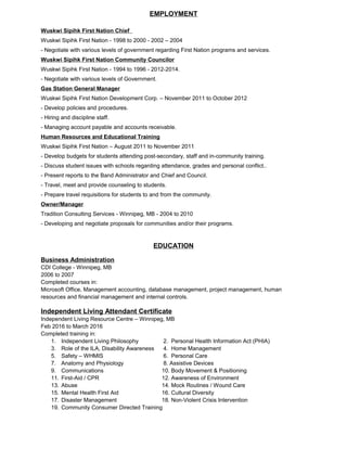 EMPLOYMENT
Wuskwi Sipihk First Nation Chief
Wuskwi Sipihk First Nation - 1998 to 2000 - 2002 – 2004
- Negotiate with various levels of government regarding First Nation programs and services.
Wuskwi Sipihk First Nation Community Councilor
Wuskwi Sipihk First Nation - 1994 to 1996 - 2012-2014.
- Negotiate with various levels of Government.
Gas Station General Manager
Wuskwi Sipihk First Nation Development Corp. – November 2011 to October 2012
- Develop policies and procedures.
- Hiring and discipline staff.
- Managing account payable and accounts receivable.
Human Resources and Educational Training
Wuskwi Sipihk First Nation – August 2011 to November 2011
- Develop budgets for students attending post-secondary, staff and in-community training.
- Discuss student issues with schools regarding attendance, grades and personal conflict..
- Present reports to the Band Administrator and Chief and Council.
- Travel, meet and provide counseling to students.
- Prepare travel requisitions for students to and from the community.
Owner/Manager
Tradition Consulting Services - Winnipeg, MB - 2004 to 2010
- Developing and negotiate proposals for communities and/or their programs.
EDUCATION
Business Administration
CDI College - Winnipeg, MB
2006 to 2007
Completed courses in:
Microsoft Office, Management accounting, database management, project management, human
resources and financial management and internal controls.
Independent Living Attendant Certificate
Independent Living Resource Centre – Winnipeg, MB
Feb 2016 to March 2016
Completed training in:
1. Independent Living Philosophy 2. Personal Health Information Act (PHIA)
3. Role of the ILA, Disability Awareness 4. Home Management
5. Safety – WHMIS 6. Personal Care
7. Anatomy and Physiology 8. Assistive Devices
9. Communications 10. Body Movement & Positioning
11. First-Aid / CPR 12. Awareness of Environment
13. Abuse 14. Mock Routines / Wound Care
15. Mental Health First Aid 16. Cultural Diversity
17. Disaster Management 18. Non-Violent Crisis Intervention
19. Community Consumer Directed Training
 
