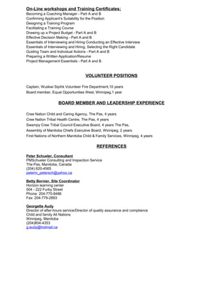 On-Line workshops and Training Certificates;
Becoming a Coaching Manager - Part A and B
Confirming Applicant’s Suitability for the Position
Designing a Training Program
Facilitating a Training Course
Drawing up a Project Budget - Part A and B
Effective Decision Making - Part A and B
Essentials of Interviewing and Hiring Conducting an Effective Interview
Essentials of Interviewing and Hiring, Selecting the Right Candidate
Guiding Team and Individual Actions - Part A and B
Preparing a Written Application/Resume
Project Management Essentials - Part A and B
VOLUNTEER POSITIONS
Captain, Wuskwi Sipihk Volunteer Fire Department,10 years
Board member, Equal Opportunities West, Winnipeg,1 year
BOARD MEMBER AND LEADERSHIP EXPERIENCE
Cree Nation Child and Caring Agency, The Pas, 4 years
Cree Nation Tribal Health Centre, The Pas, 4 years
Swampy Cree Tribal Council Executive Board, 4 years The Pas,
Assembly of Manitoba Chiefs Executive Board, Winnipeg, 2 years
First Nations of Northern Manitoba Child & Family Services, Winnipeg, 4 years
REFERENCES
Peter Schueler, Consultant
PMSchueler Consulting and Inspection Service
The Pas, Manitoba, Canada
(204) 620-4565
peterm_petersch@yahoo.ca
Betty Bernier, Site Coordinator
Horizon learning center
004 - 222 Furby Street
Phone: 204-775-8486
Fax: 204-779-2893
Georgette Audy
Director of after-hours service/Director of quality assurance and compliance
Child and family All Nations
Winnipeg, Manitoba
(204)804-4353
g.audy@hotmail.ca
 