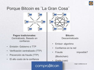 Porque Bitcoin es ¨La Gran Cosa¨ 
Bitcoin: 
Descentralizado 
• Emisor- algoritmo 
• Confiamos en la red 
• Fraude imposible? 
(Blockchain) 
• Gratis (casi) 
Pagos tradicionales: 
Centralizado, Basado en 
confianza 
• Emisión- Gobierno o TTP 
• Verificación centralizado (TTP) 
• Prevención de fraude (TTP) 
• El alto costo de la confianza 
imagen: analfatecnicos.net 
 