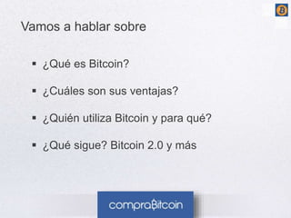 3 
Vamos a hablar sobre 
 ¿Qué es Bitcoin? 
 ¿Cuáles son sus ventajas? 
 ¿Quién utiliza Bitcoin y para qué? 
 ¿Qué sigue? Bitcoin 2.0 y más 
 