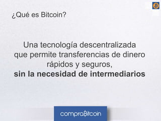 3 
¿Qué es Bitcoin? 
Una tecnología descentralizada 
que permite transferencias de dinero 
rápidos y seguros, 
sin la necesidad de intermediarios 
 