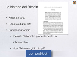 La historia del Bitcoin 
 Nació en 2009 
 ¨Efectivo digital p2p¨ 
 Fundador anónimo 
 ¨Satoshi Nakamoto¨ probablemente un 
sobrenombre 
 https://bitcoin.org/bitcoin.pdf 
 