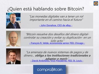 ¿Quien está hablando sobre Bitcoin? 
“Las monedas digitales van a tener un rol 
importante en el camino hacia el futuro” 
- John Donahoe, CEO de eBay - 
“Bitcoin resuelve dos desafíos del dinero digital-controlar 
su creación y evitar su duplicación- en un 
solo acto.” 
- François R. Velde, economista senior FED, Chicago - 
“La amenaza de nuevos sistemas de pagos y de 
dinero... obliga a los instituciones tradicionales a 
adaptar o morir.” 
- David Andofatto, Vice Presidente, FED, St. Louis - 
 