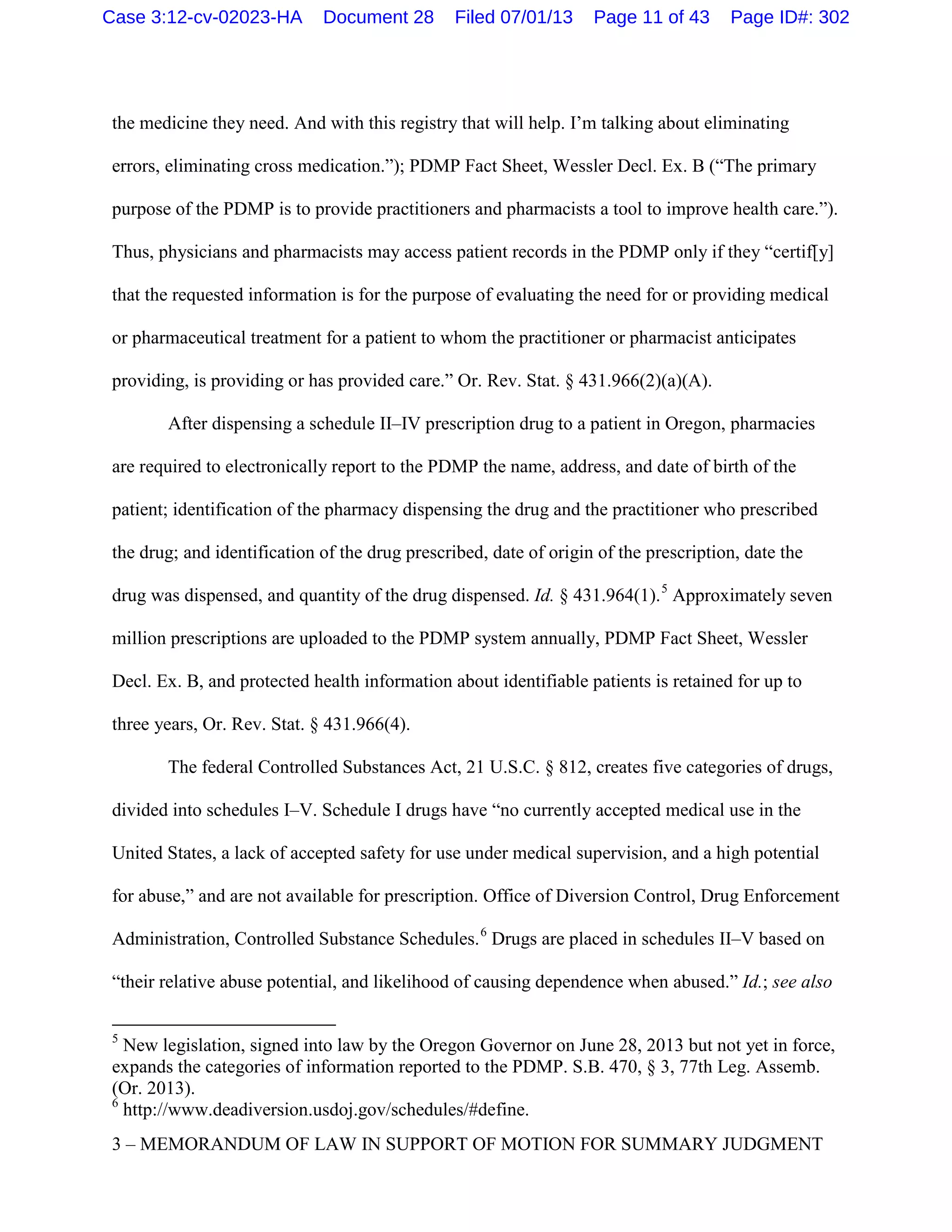 the medicine they need. And with this registry that will help. I’m talking about eliminating
errors, eliminating cross medication.”); PDMP Fact Sheet, Wessler Decl. Ex. B (“The primary
purpose of the PDMP is to provide practitioners and pharmacists a tool to improve health care.”).
Thus, physicians and pharmacists may access patient records in the PDMP only if they “certif[y]
that the requested information is for the purpose of evaluating the need for or providing medical
or pharmaceutical treatment for a patient to whom the practitioner or pharmacist anticipates
providing, is providing or has provided care.” Or. Rev. Stat. § 431.966(2)(a)(A).
After dispensing a schedule II–IV prescription drug to a patient in Oregon, pharmacies
are required to electronically report to the PDMP the name, address, and date of birth of the
patient; identification of the pharmacy dispensing the drug and the practitioner who prescribed
the drug; and identification of the drug prescribed, date of origin of the prescription, date the
drug was dispensed, and quantity of the drug dispensed. Id. § 431.964(1).5
Approximately seven
million prescriptions are uploaded to the PDMP system annually, PDMP Fact Sheet, Wessler
Decl. Ex. B, and protected health information about identifiable patients is retained for up to
three years, Or. Rev. Stat. § 431.966(4).
The federal Controlled Substances Act, 21 U.S.C. § 812, creates five categories of drugs,
divided into schedules I–V. Schedule I drugs have “no currently accepted medical use in the
United States, a lack of accepted safety for use under medical supervision, and a high potential
for abuse,” and are not available for prescription. Office of Diversion Control, Drug Enforcement
Administration, Controlled Substance Schedules.6
Drugs are placed in schedules II–V based on
“their relative abuse potential, and likelihood of causing dependence when abused.” Id.; see also
5
New legislation, signed into law by the Oregon Governor on June 28, 2013 but not yet in force,
expands the categories of information reported to the PDMP. S.B. 470, § 3, 77th Leg. Assemb.
(Or. 2013).
6
http://www.deadiversion.usdoj.gov/schedules/#define.
3 – MEMORANDUM OF LAW IN SUPPORT OF MOTION FOR SUMMARY JUDGMENT
Case 3:12-cv-02023-HA Document 28 Filed 07/01/13 Page 11 of 43 Page ID#: 302
 