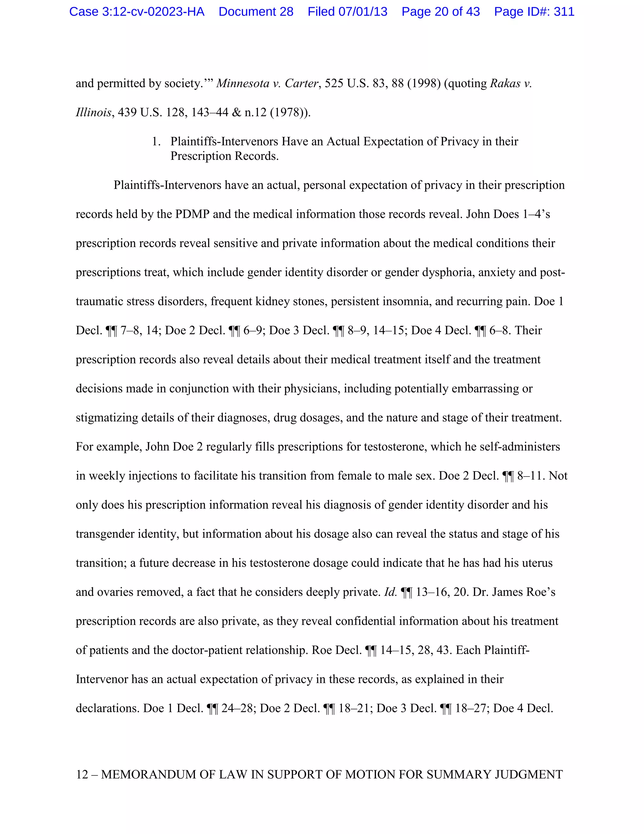 and permitted by society.’” Minnesota v. Carter, 525 U.S. 83, 88 (1998) (quoting Rakas v.
Illinois, 439 U.S. 128, 143–44 & n.12 (1978)).
1. Plaintiffs-Intervenors Have an Actual Expectation of Privacy in their
Prescription Records.
Plaintiffs-Intervenors have an actual, personal expectation of privacy in their prescription
records held by the PDMP and the medical information those records reveal. John Does 1–4’s
prescription records reveal sensitive and private information about the medical conditions their
prescriptions treat, which include gender identity disorder or gender dysphoria, anxiety and post-
traumatic stress disorders, frequent kidney stones, persistent insomnia, and recurring pain. Doe 1
Decl. ¶¶ 7–8, 14; Doe 2 Decl. ¶¶ 6–9; Doe 3 Decl. ¶¶ 8–9, 14–15; Doe 4 Decl. ¶¶ 6–8. Their
prescription records also reveal details about their medical treatment itself and the treatment
decisions made in conjunction with their physicians, including potentially embarrassing or
stigmatizing details of their diagnoses, drug dosages, and the nature and stage of their treatment.
For example, John Doe 2 regularly fills prescriptions for testosterone, which he self-administers
in weekly injections to facilitate his transition from female to male sex. Doe 2 Decl. ¶¶ 8–11. Not
only does his prescription information reveal his diagnosis of gender identity disorder and his
transgender identity, but information about his dosage also can reveal the status and stage of his
transition; a future decrease in his testosterone dosage could indicate that he has had his uterus
and ovaries removed, a fact that he considers deeply private. Id. ¶¶ 13–16, 20. Dr. James Roe’s
prescription records are also private, as they reveal confidential information about his treatment
of patients and the doctor-patient relationship. Roe Decl. ¶¶ 14–15, 28, 43. Each Plaintiff-
Intervenor has an actual expectation of privacy in these records, as explained in their
declarations. Doe 1 Decl. ¶¶ 24–28; Doe 2 Decl. ¶¶ 18–21; Doe 3 Decl. ¶¶ 18–27; Doe 4 Decl.
12 – MEMORANDUM OF LAW IN SUPPORT OF MOTION FOR SUMMARY JUDGMENT
Case 3:12-cv-02023-HA Document 28 Filed 07/01/13 Page 20 of 43 Page ID#: 311
 