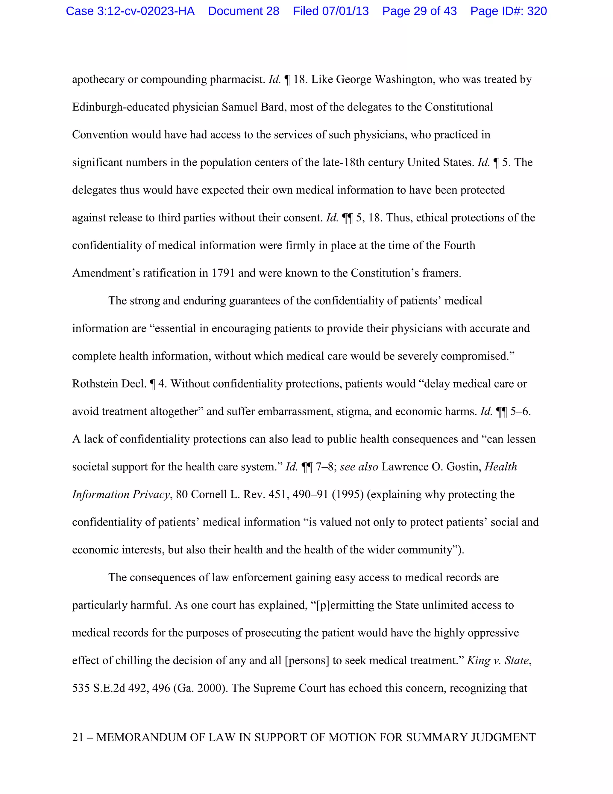 apothecary or compounding pharmacist. Id. ¶ 18. Like George Washington, who was treated by
Edinburgh-educated physician Samuel Bard, most of the delegates to the Constitutional
Convention would have had access to the services of such physicians, who practiced in
significant numbers in the population centers of the late-18th century United States. Id. ¶ 5. The
delegates thus would have expected their own medical information to have been protected
against release to third parties without their consent. Id. ¶¶ 5, 18. Thus, ethical protections of the
confidentiality of medical information were firmly in place at the time of the Fourth
Amendment’s ratification in 1791 and were known to the Constitution’s framers.
The strong and enduring guarantees of the confidentiality of patients’ medical
information are “essential in encouraging patients to provide their physicians with accurate and
complete health information, without which medical care would be severely compromised.”
Rothstein Decl. ¶ 4. Without confidentiality protections, patients would “delay medical care or
avoid treatment altogether” and suffer embarrassment, stigma, and economic harms. Id. ¶¶ 5–6.
A lack of confidentiality protections can also lead to public health consequences and “can lessen
societal support for the health care system.” Id. ¶¶ 7–8; see also Lawrence O. Gostin, Health
Information Privacy, 80 Cornell L. Rev. 451, 490–91 (1995) (explaining why protecting the
confidentiality of patients’ medical information “is valued not only to protect patients’ social and
economic interests, but also their health and the health of the wider community”).
The consequences of law enforcement gaining easy access to medical records are
particularly harmful. As one court has explained, “[p]ermitting the State unlimited access to
medical records for the purposes of prosecuting the patient would have the highly oppressive
effect of chilling the decision of any and all [persons] to seek medical treatment.” King v. State,
535 S.E.2d 492, 496 (Ga. 2000). The Supreme Court has echoed this concern, recognizing that
21 – MEMORANDUM OF LAW IN SUPPORT OF MOTION FOR SUMMARY JUDGMENT
Case 3:12-cv-02023-HA Document 28 Filed 07/01/13 Page 29 of 43 Page ID#: 320
 