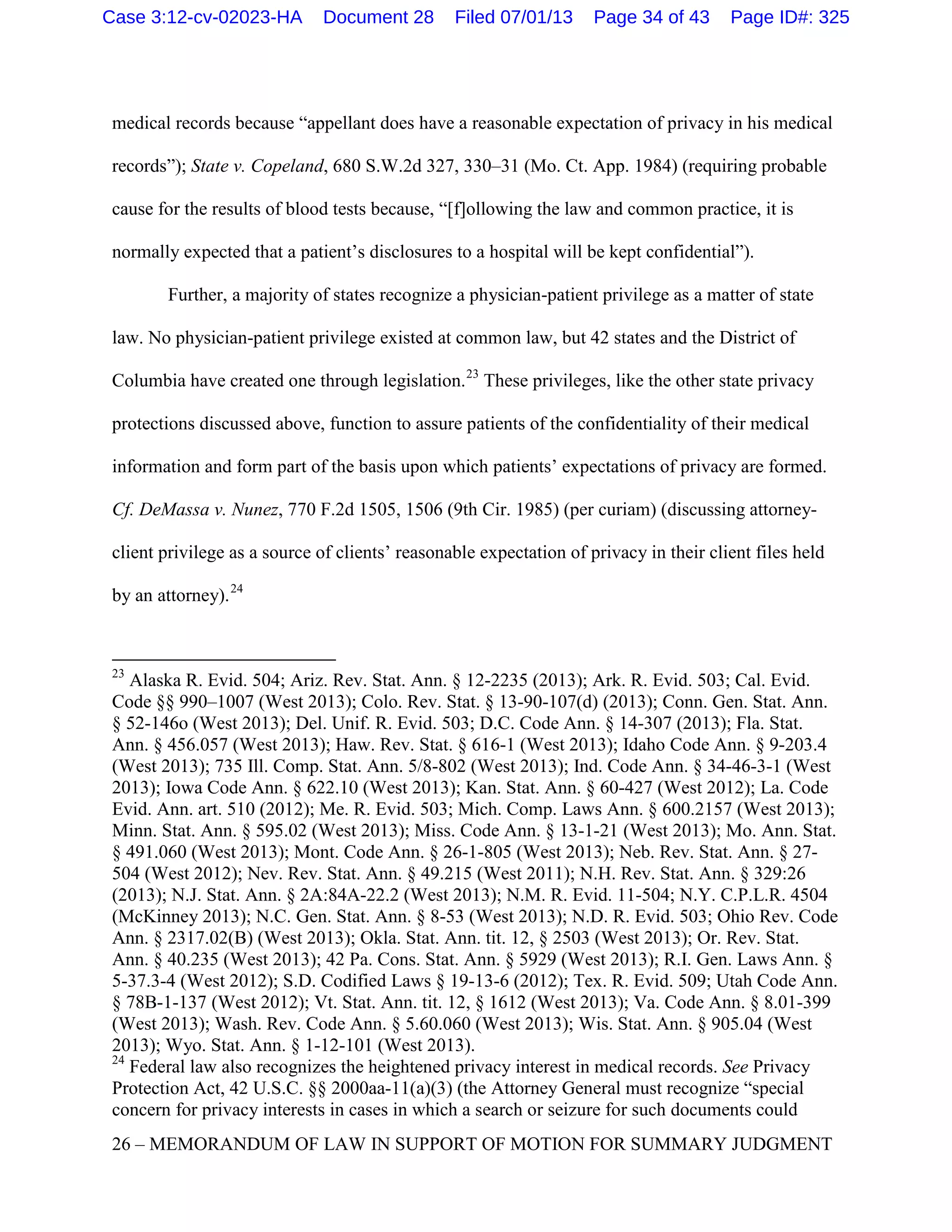 medical records because “appellant does have a reasonable expectation of privacy in his medical
records”); State v. Copeland, 680 S.W.2d 327, 330–31 (Mo. Ct. App. 1984) (requiring probable
cause for the results of blood tests because, “[f]ollowing the law and common practice, it is
normally expected that a patient’s disclosures to a hospital will be kept confidential”).
Further, a majority of states recognize a physician-patient privilege as a matter of state
law. No physician-patient privilege existed at common law, but 42 states and the District of
Columbia have created one through legislation.23
These privileges, like the other state privacy
protections discussed above, function to assure patients of the confidentiality of their medical
information and form part of the basis upon which patients’ expectations of privacy are formed.
Cf. DeMassa v. Nunez, 770 F.2d 1505, 1506 (9th Cir. 1985) (per curiam) (discussing attorney-
client privilege as a source of clients’ reasonable expectation of privacy in their client files held
by an attorney).24
23
Alaska R. Evid. 504; Ariz. Rev. Stat. Ann. § 12-2235 (2013); Ark. R. Evid. 503; Cal. Evid.
Code §§ 990–1007 (West 2013); Colo. Rev. Stat. § 13-90-107(d) (2013); Conn. Gen. Stat. Ann.
§ 52-146o (West 2013); Del. Unif. R. Evid. 503; D.C. Code Ann. § 14-307 (2013); Fla. Stat.
Ann. § 456.057 (West 2013); Haw. Rev. Stat. § 616-1 (West 2013); Idaho Code Ann. § 9-203.4
(West 2013); 735 Ill. Comp. Stat. Ann. 5/8-802 (West 2013); Ind. Code Ann. § 34-46-3-1 (West
2013); Iowa Code Ann. § 622.10 (West 2013); Kan. Stat. Ann. § 60-427 (West 2012); La. Code
Evid. Ann. art. 510 (2012); Me. R. Evid. 503; Mich. Comp. Laws Ann. § 600.2157 (West 2013);
Minn. Stat. Ann. § 595.02 (West 2013); Miss. Code Ann. § 13-1-21 (West 2013); Mo. Ann. Stat.
§ 491.060 (West 2013); Mont. Code Ann. § 26-1-805 (West 2013); Neb. Rev. Stat. Ann. § 27-
504 (West 2012); Nev. Rev. Stat. Ann. § 49.215 (West 2011); N.H. Rev. Stat. Ann. § 329:26
(2013); N.J. Stat. Ann. § 2A:84A-22.2 (West 2013); N.M. R. Evid. 11-504; N.Y. C.P.L.R. 4504
(McKinney 2013); N.C. Gen. Stat. Ann. § 8-53 (West 2013); N.D. R. Evid. 503; Ohio Rev. Code
Ann. § 2317.02(B) (West 2013); Okla. Stat. Ann. tit. 12, § 2503 (West 2013); Or. Rev. Stat.
Ann. § 40.235 (West 2013); 42 Pa. Cons. Stat. Ann. § 5929 (West 2013); R.I. Gen. Laws Ann. §
5-37.3-4 (West 2012); S.D. Codified Laws § 19-13-6 (2012); Tex. R. Evid. 509; Utah Code Ann.
§ 78B-1-137 (West 2012); Vt. Stat. Ann. tit. 12, § 1612 (West 2013); Va. Code Ann. § 8.01-399
(West 2013); Wash. Rev. Code Ann. § 5.60.060 (West 2013); Wis. Stat. Ann. § 905.04 (West
2013); Wyo. Stat. Ann. § 1-12-101 (West 2013).
24
Federal law also recognizes the heightened privacy interest in medical records. See Privacy
Protection Act, 42 U.S.C. §§ 2000aa-11(a)(3) (the Attorney General must recognize “special
concern for privacy interests in cases in which a search or seizure for such documents could
26 – MEMORANDUM OF LAW IN SUPPORT OF MOTION FOR SUMMARY JUDGMENT
Case 3:12-cv-02023-HA Document 28 Filed 07/01/13 Page 34 of 43 Page ID#: 325
 