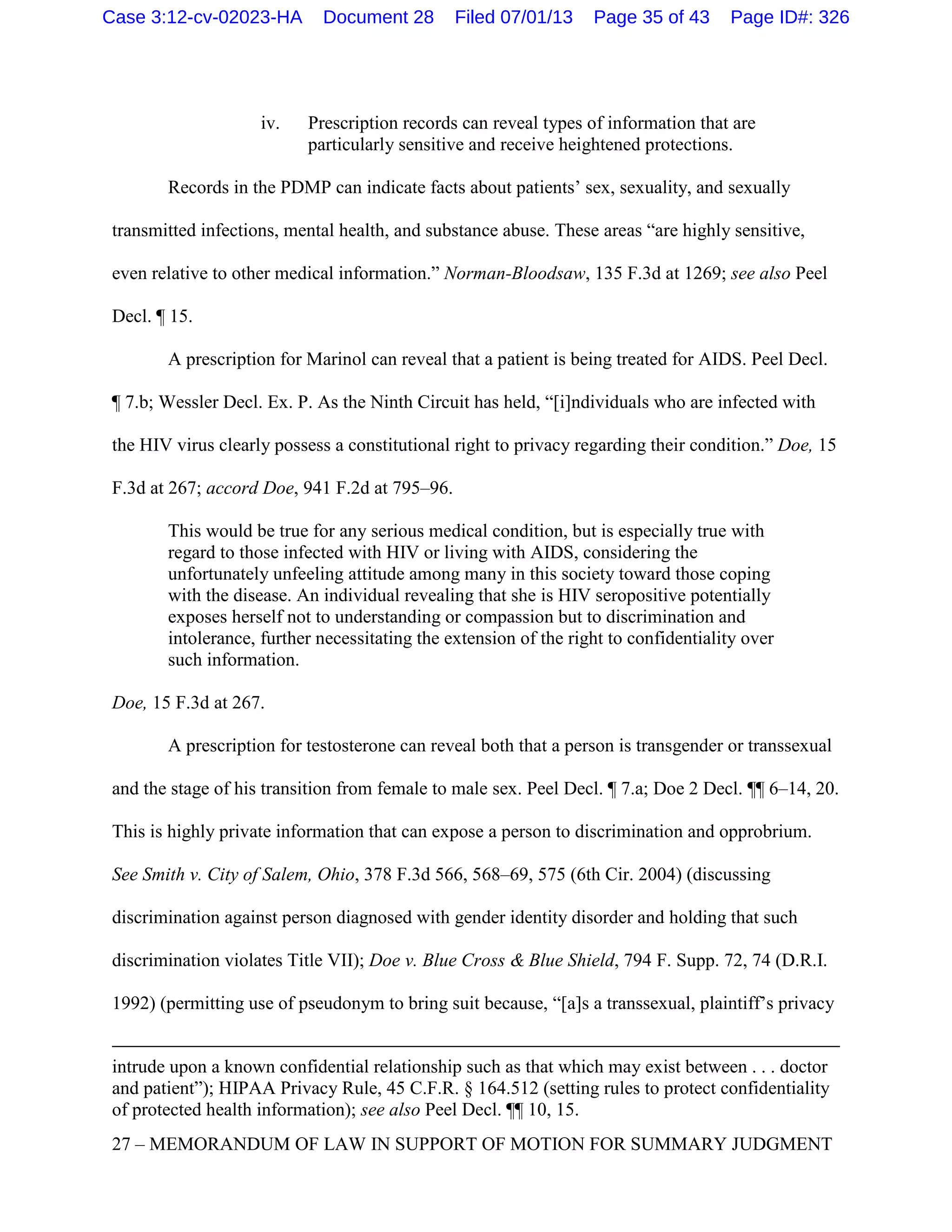 iv. Prescription records can reveal types of information that are
particularly sensitive and receive heightened protections.
Records in the PDMP can indicate facts about patients’ sex, sexuality, and sexually
transmitted infections, mental health, and substance abuse. These areas “are highly sensitive,
even relative to other medical information.” Norman-Bloodsaw, 135 F.3d at 1269; see also Peel
Decl. ¶ 15.
A prescription for Marinol can reveal that a patient is being treated for AIDS. Peel Decl.
¶ 7.b; Wessler Decl. Ex. P. As the Ninth Circuit has held, “[i]ndividuals who are infected with
the HIV virus clearly possess a constitutional right to privacy regarding their condition.” Doe, 15
F.3d at 267; accord Doe, 941 F.2d at 795–96.
This would be true for any serious medical condition, but is especially true with
regard to those infected with HIV or living with AIDS, considering the
unfortunately unfeeling attitude among many in this society toward those coping
with the disease. An individual revealing that she is HIV seropositive potentially
exposes herself not to understanding or compassion but to discrimination and
intolerance, further necessitating the extension of the right to confidentiality over
such information.
Doe, 15 F.3d at 267.
A prescription for testosterone can reveal both that a person is transgender or transsexual
and the stage of his transition from female to male sex. Peel Decl. ¶ 7.a; Doe 2 Decl. ¶¶ 6–14, 20.
This is highly private information that can expose a person to discrimination and opprobrium.
See Smith v. City of Salem, Ohio, 378 F.3d 566, 568–69, 575 (6th Cir. 2004) (discussing
discrimination against person diagnosed with gender identity disorder and holding that such
discrimination violates Title VII); Doe v. Blue Cross & Blue Shield, 794 F. Supp. 72, 74 (D.R.I.
1992) (permitting use of pseudonym to bring suit because, “[a]s a transsexual, plaintiff’s privacy
intrude upon a known confidential relationship such as that which may exist between . . . doctor
and patient”); HIPAA Privacy Rule, 45 C.F.R. § 164.512 (setting rules to protect confidentiality
of protected health information); see also Peel Decl. ¶¶ 10, 15.
27 – MEMORANDUM OF LAW IN SUPPORT OF MOTION FOR SUMMARY JUDGMENT
Case 3:12-cv-02023-HA Document 28 Filed 07/01/13 Page 35 of 43 Page ID#: 326
 