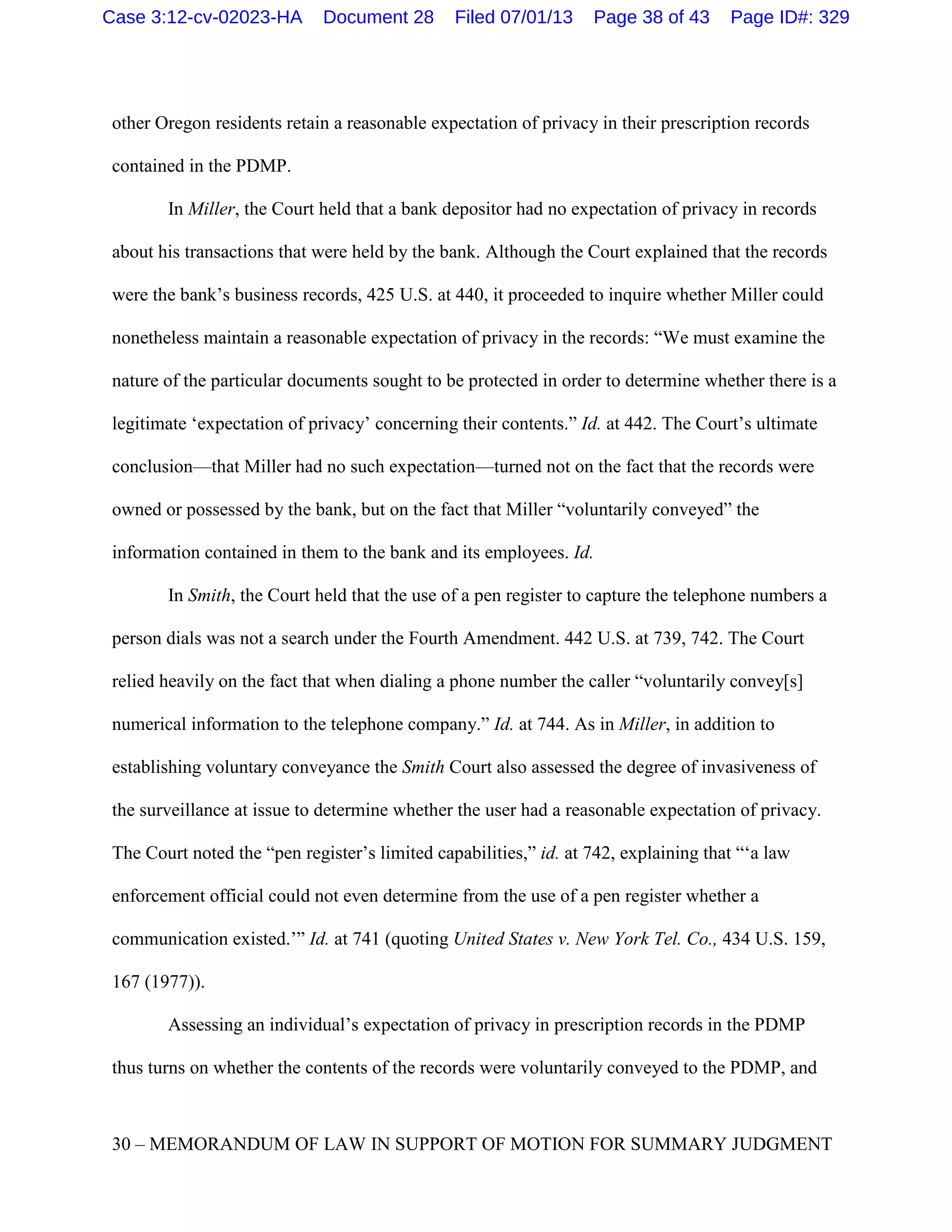 other Oregon residents retain a reasonable expectation of privacy in their prescription records
contained in the PDMP.
In Miller, the Court held that a bank depositor had no expectation of privacy in records
about his transactions that were held by the bank. Although the Court explained that the records
were the bank’s business records, 425 U.S. at 440, it proceeded to inquire whether Miller could
nonetheless maintain a reasonable expectation of privacy in the records: “We must examine the
nature of the particular documents sought to be protected in order to determine whether there is a
legitimate ‘expectation of privacy’ concerning their contents.” Id. at 442. The Court’s ultimate
conclusion—that Miller had no such expectation—turned not on the fact that the records were
owned or possessed by the bank, but on the fact that Miller “voluntarily conveyed” the
information contained in them to the bank and its employees. Id.
In Smith, the Court held that the use of a pen register to capture the telephone numbers a
person dials was not a search under the Fourth Amendment. 442 U.S. at 739, 742. The Court
relied heavily on the fact that when dialing a phone number the caller “voluntarily convey[s]
numerical information to the telephone company.” Id. at 744. As in Miller, in addition to
establishing voluntary conveyance the Smith Court also assessed the degree of invasiveness of
the surveillance at issue to determine whether the user had a reasonable expectation of privacy.
The Court noted the “pen register’s limited capabilities,” id. at 742, explaining that “‘a law
enforcement official could not even determine from the use of a pen register whether a
communication existed.’” Id. at 741 (quoting United States v. New York Tel. Co., 434 U.S. 159,
167 (1977)).
Assessing an individual’s expectation of privacy in prescription records in the PDMP
thus turns on whether the contents of the records were voluntarily conveyed to the PDMP, and
30 – MEMORANDUM OF LAW IN SUPPORT OF MOTION FOR SUMMARY JUDGMENT
Case 3:12-cv-02023-HA Document 28 Filed 07/01/13 Page 38 of 43 Page ID#: 329
 