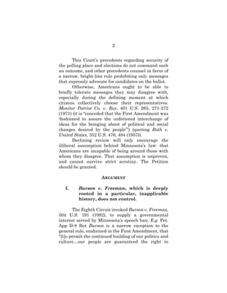 2
This Court’s precedents regarding security of
the polling place and elections do not command such
an outcome, and other precedents counsel in favor of
a narrow, bright-line rule prohibiting only messages
that expressly advocate for candidates on the ballot.
Otherwise, Americans ought to be able to
briefly tolerate messages they may disagree with,
especially during the defining moment at which
citizens collectively choose their representatives.
Monitor Patriot Co. v. Roy, 401 U.S. 265, 271-272
(1971) (it is “conceded that the First Amendment was
‘fashioned to assure the unfettered interchange of
ideas for the bringing about of political and social
changes desired by the people’”) (quoting Roth v.
United States, 352 U.S. 476, 484 (1957)).
Declining review will only encourage the
illiberal assumption behind Minnesota’s law: that
Americans are incapable of being around those with
whom they disagree. That assumption is unproven,
and cannot survive strict scrutiny. The Petition
should be granted.
ARGUMENT
I. Burson v. Freeman, which is deeply
rooted in a particular, inapplicable
history, does not control.
The Eighth Circuit invoked Burson v. Freeman,
504 U.S. 191 (1992), to supply a governmental
interest served by Minnesota’s speech ban. E.g. Pet.
App D-8 But Burson is a narrow exception to the
general rule, enshrined in the First Amendment, that
“[t]o permit the continued building of our politics and
culture…our people are guaranteed the right to
 