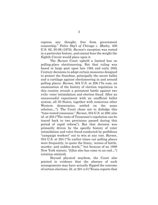 3
express any thought, free from government
censorship.” Police Dep’t of Chicago v. Mosley, 408
U.S. 92, 95-96 (1972). Burson’s exception was rooted
in a particular history, and cannot bear the weight the
Eighth Circuit would place upon it.
The Burson Court upheld a limited ban on
polling-place electioneering. But that ruling was
based in large part upon late 19th and early 20th
Century decisions to adopt certain measures designed
to protect the franchise, principally the secret ballot
and a curtilage against electioneering in and around
polling places. Burson, 504 U.S. at 206 (“In sum, an
examination of the history of election regulation in
this country reveals a persistent battle against two
evils: voter intimidation and election fraud. After an
unsuccessful experiment with an unofficial ballot
system, all 50 States, together with numerous other
Western democracies, settled on the same
solution…”). The Court chose not to dislodge this
“time-tested consensus.” Burson, 504 U.S. at 206; also
id. at 205 (“The roots of Tennessee’s regulation can be
traced back to two provisions passed during this
period of rapid reform”). But that decision was
primarily driven by the specific history of voter
intimidation and voter fraud conducted by perfidious
“campaign workers” out to win at any cost. Burson,
504 U.S. at 204 (“‘In earlier times our polling places
were frequently, to quote the litany, ‘scenes of battle,
murder, and sudden death,’” but because of an 1888
New York statute, “[t]his also has come to an end…”)
(citation omitted).
Beyond physical mayhem, the Court also
pointed to evidence that the absence of such
arrangements may have actually flipped the outcome
of certain elections. Id. at 201 n.6 (“Evans reports that
 