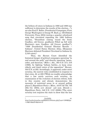 4
the bribery of voters in Indiana in 1880 and 1888 was
sufficient to determine the results of the election…”);
see also Paul F. Boller, Presidential Campaigns: From
George Washington to George W. Bush, p. 160 (Oxford
University Press 2004) (noting a popular schoolyard
song that circulated regarding the 1888 Indiana
election, “Steamboat coming ‘round the bend;
Goodbye, old Grover, goodbye[;] Filled up full with
Harrison’s men; Goodbye, old Grover, goodbye!”);
“1888 Presidential General Election Results –
Indiana”, United States Election Atlas, (Benjamin
Harrison defeated President Cleveland in Indiana by
2,348 votes).2
Thus, the Burson Court identified the
historical danger of political campaigns operating “in
and around the polls” and directly upsetting “peace,
order, and decorum,” Mills v. Ala., 384 U.S. 214, 218
(1966), by fighting “[s]ham battles…to keep away
elderly and timid voters of the opposition.” Burson,
504 U.S. at 202. Accordingly, it approved, under strict
scrutiny, the narrow rules established in response to
that crisis. Id. at 200 (“While we readily acknowledge
that a law rarely survives such scrutiny, an
examination of the evolution of election reform, both
in this country and abroad, demonstrates the
necessity of restricted areas in or around polling
places”); Republican Party v. Minn., 416 F.3d 738, 749
(8th Cir. 2005), cert. denied sub nom. Dimick v.
Republican Party, 546 U.S. 1157 (2006) (“The strict
scrutiny test requires the state to show that the law
2 Available at:
http://uselectionatlas.org/RESULTS/state.php?year=1888&fips
=18&f=0&off=0&elect=0
 