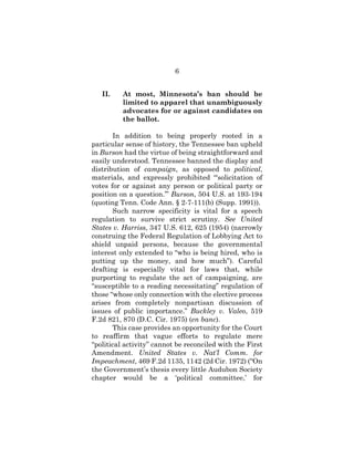 6
II. At most, Minnesota’s ban should be
limited to apparel that unambiguously
advocates for or against candidates on
the ballot.
In addition to being properly rooted in a
particular sense of history, the Tennessee ban upheld
in Burson had the virtue of being straightforward and
easily understood. Tennessee banned the display and
distribution of campaign, as opposed to political,
materials, and expressly prohibited “‘solicitation of
votes for or against any person or political party or
position on a question.’” Burson, 504 U.S. at 193-194
(quoting Tenn. Code Ann. § 2-7-111(b) (Supp. 1991)).
Such narrow specificity is vital for a speech
regulation to survive strict scrutiny. See United
States v. Harriss, 347 U.S. 612, 625 (1954) (narrowly
construing the Federal Regulation of Lobbying Act to
shield unpaid persons, because the governmental
interest only extended to “who is being hired, who is
putting up the money, and how much”). Careful
drafting is especially vital for laws that, while
purporting to regulate the act of campaigning, are
“susceptible to a reading necessitating” regulation of
those “whose only connection with the elective process
arises from completely nonpartisan discussion of
issues of public importance.” Buckley v. Valeo, 519
F.2d 821, 870 (D.C. Cir. 1975) (en banc).
This case provides an opportunity for the Court
to reaffirm that vague efforts to regulate mere
“political activity” cannot be reconciled with the First
Amendment. United States v. Nat’l Comm. for
Impeachment, 469 F.2d 1135, 1142 (2d Cir. 1972) (“On
the Government’s thesis every little Audubon Society
chapter would be a ‘political committee,’ for
 