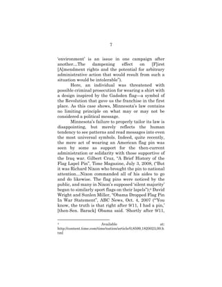 7
‘environment’ is an issue in one campaign after
another…The dampening effect on [F]irst
[A]mendment rights and the potential for arbitrary
administrative action that would result from such a
situation would be intolerable”).
Here, an individual was threatened with
possible criminal prosecution for wearing a shirt with
a design inspired by the Gadsden flag—a symbol of
the Revolution that gave us the franchise in the first
place. As this case shows, Minnesota’s law contains
no limiting principle on what may or may not be
considered a political message.
Minnesota’s failure to properly tailor its law is
disappointing, but merely reflects the human
tendency to see patterns and read messages into even
the most universal symbols. Indeed, quite recently,
the mere act of wearing an American flag pin was
seen by some as support for the then-current
administration or solidarity with those supportive of
the Iraq war. Gilbert Cruz, “A Brief History of the
Flag Lapel Pin”, Time Magazine, July 3, 2008, (“But
it was Richard Nixon who brought the pin to national
attention…Nixon commanded all of his aides to go
and do likewise. The flag pins were noticed by the
public, and many in Nixon’s supposed ‘silent majority’
began to similarly sport flags on their lapels”);4 David
Wright and Sunlen Miller, “Obama Dropped Flag Pin
In War Statement”, ABC News, Oct. 4, 2007 (“‘You
know, the truth is that right after 9/11, I had a pin,’
[then-Sen. Barack] Obama said. ‘Shortly after 9/11,
4 Available at:
http://content.time.com/time/nation/article/0,8599,1820023,00.h
tml
 