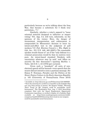 8
particularly because as we’re talking about the Iraq
War, that became a substitute for I think true
patriotism…’”).5
Similarly, whether a voter’s apparel is “issue
oriented material designed to influence or impact
voting,” Pet. App. I-2, will turn, inherently, on the
opinions of the viewer. Here, the danger of
inconsistent interpretation and enforcement is
compounded by Minnesota’s decision to leave its
intent-and-effect test to the judgment of poll
workers.6 Cf. Fed. Election Comm’n v. Wis. Right to
Life, Inc., 551 U.S. 449, 468 (2007) (“No reasonable
speaker would choose to” act if the “only defense to a
criminal prosecution would be that its motives were
pure. An intent-based standard ‘blankets with
uncertainty whatever may be said,’ and ‘offers no
security for free discussion’”) (quoting Buckley v.
Valeo, 424 U.S. 1, 43 (1976) (per curiam)).
Given such a “standard,” all sorts of non-
electoral speech will be banned—even speech that the
wearer did not intend to carry a partisan message. See
Simon P. Newman, Parades and the Politics of the
Street: Festive Culture in the Early American Republic
p. 163 (University of Pennsylvania Press 2010)
5 Available at: http://abcnews.go.com/Politics/story?id=3690000
6 Even the meaning of a symbol as venerable as the Gadsden flag
can vary from person to person. See Eugene Volokh, “Wearing
‘Don’t Tread on Me’ insignia could be punishable racial
harassment”, The Washington Post, Aug. 3, 2016 (describing
complaint filed with the Equal Employment Opportunity
Commission regarding a co-worker’s display of a Gadsden flag);
available at: https://www.washingtonpost.com/news/volokh-
conspiracy/wp/2016/08/03/wearing-dont-tread-on-me-insignia-
could-be-punishable-racial-harassment.
 
